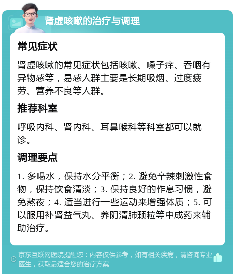 肾虚咳嗽的治疗与调理 常见症状 肾虚咳嗽的常见症状包括咳嗽、嗓子痒、吞咽有异物感等，易感人群主要是长期吸烟、过度疲劳、营养不良等人群。 推荐科室 呼吸内科、肾内科、耳鼻喉科等科室都可以就诊。 调理要点 1. 多喝水，保持水分平衡；2. 避免辛辣刺激性食物，保持饮食清淡；3. 保持良好的作息习惯，避免熬夜；4. 适当进行一些运动来增强体质；5. 可以服用补肾益气丸、养阴清肺颗粒等中成药来辅助治疗。