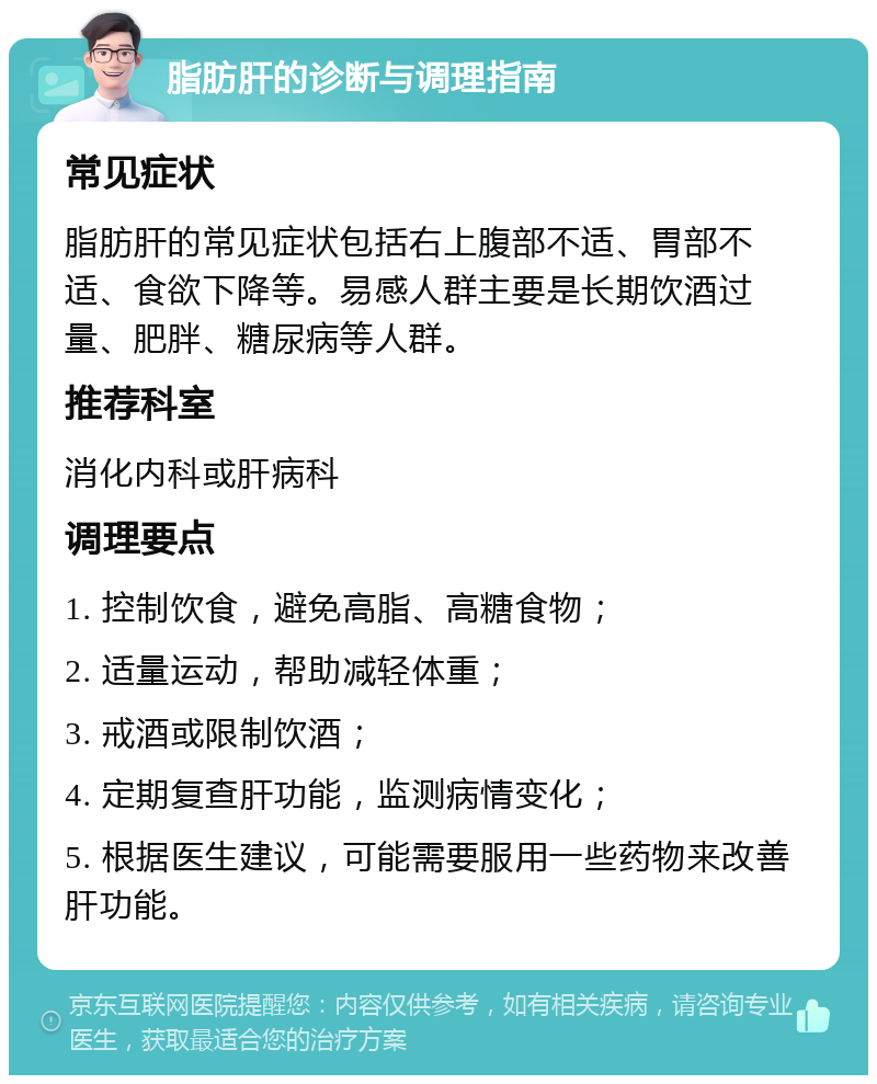 脂肪肝的诊断与调理指南 常见症状 脂肪肝的常见症状包括右上腹部不适、胃部不适、食欲下降等。易感人群主要是长期饮酒过量、肥胖、糖尿病等人群。 推荐科室 消化内科或肝病科 调理要点 1. 控制饮食，避免高脂、高糖食物； 2. 适量运动，帮助减轻体重； 3. 戒酒或限制饮酒； 4. 定期复查肝功能，监测病情变化； 5. 根据医生建议，可能需要服用一些药物来改善肝功能。