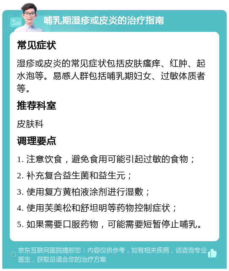 哺乳期湿疹或皮炎的治疗指南 常见症状 湿疹或皮炎的常见症状包括皮肤瘙痒、红肿、起水泡等。易感人群包括哺乳期妇女、过敏体质者等。 推荐科室 皮肤科 调理要点 1. 注意饮食，避免食用可能引起过敏的食物； 2. 补充复合益生菌和益生元； 3. 使用复方黄柏液涂剂进行湿敷； 4. 使用芙美松和舒坦明等药物控制症状； 5. 如果需要口服药物，可能需要短暂停止哺乳。