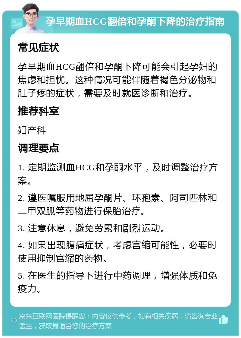 孕早期血HCG翻倍和孕酮下降的治疗指南 常见症状 孕早期血HCG翻倍和孕酮下降可能会引起孕妇的焦虑和担忧。这种情况可能伴随着褐色分泌物和肚子疼的症状，需要及时就医诊断和治疗。 推荐科室 妇产科 调理要点 1. 定期监测血HCG和孕酮水平，及时调整治疗方案。 2. 遵医嘱服用地屈孕酮片、环孢素、阿司匹林和二甲双胍等药物进行保胎治疗。 3. 注意休息，避免劳累和剧烈运动。 4. 如果出现腹痛症状，考虑宫缩可能性，必要时使用抑制宫缩的药物。 5. 在医生的指导下进行中药调理，增强体质和免疫力。