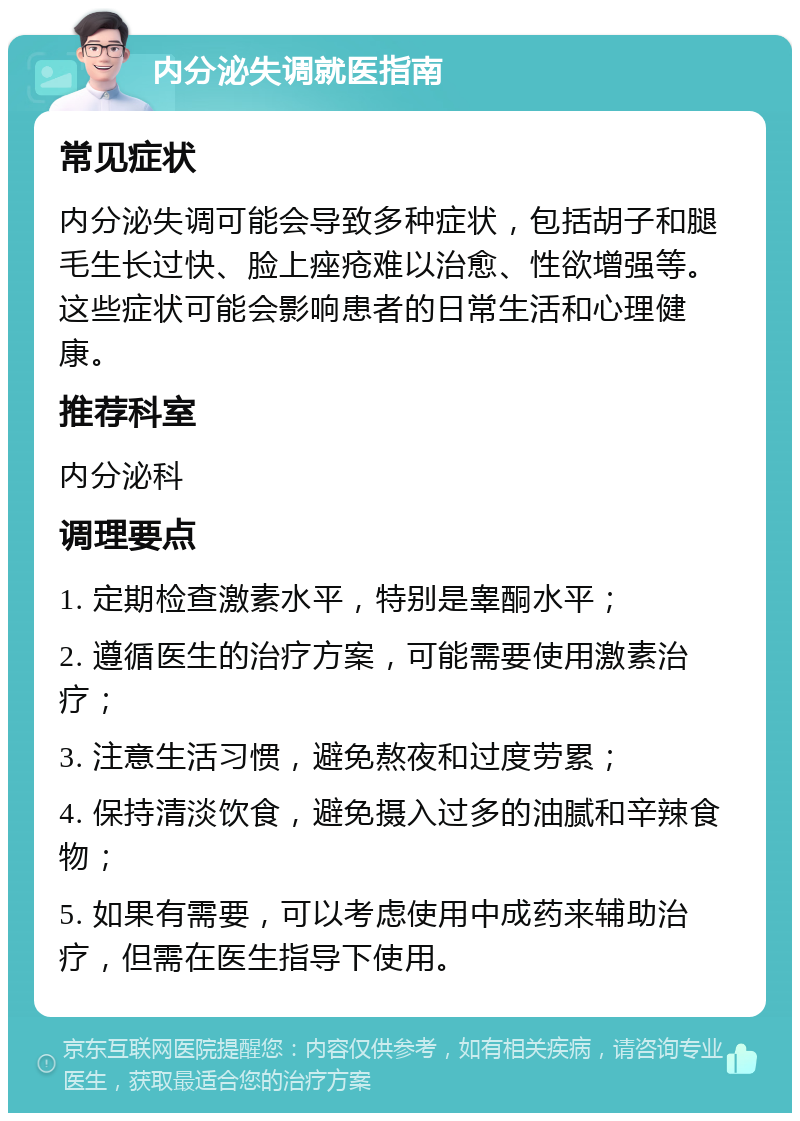 内分泌失调就医指南 常见症状 内分泌失调可能会导致多种症状，包括胡子和腿毛生长过快、脸上痤疮难以治愈、性欲增强等。这些症状可能会影响患者的日常生活和心理健康。 推荐科室 内分泌科 调理要点 1. 定期检查激素水平，特别是睾酮水平； 2. 遵循医生的治疗方案，可能需要使用激素治疗； 3. 注意生活习惯，避免熬夜和过度劳累； 4. 保持清淡饮食，避免摄入过多的油腻和辛辣食物； 5. 如果有需要，可以考虑使用中成药来辅助治疗，但需在医生指导下使用。