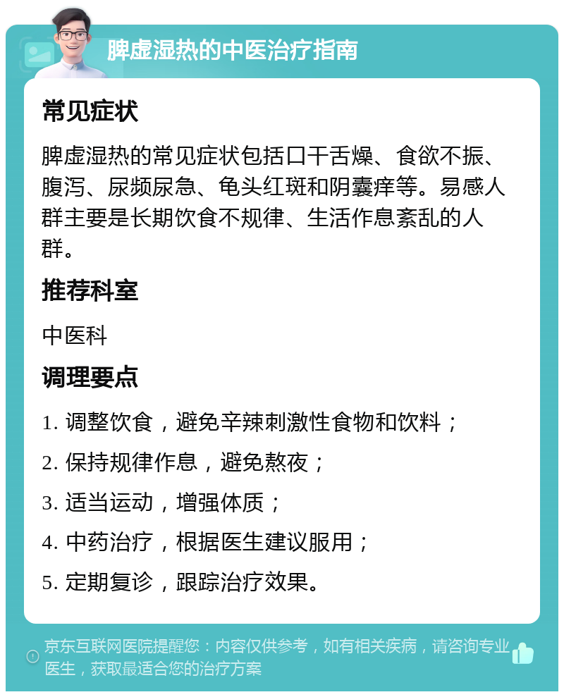 脾虚湿热的中医治疗指南 常见症状 脾虚湿热的常见症状包括口干舌燥、食欲不振、腹泻、尿频尿急、龟头红斑和阴囊痒等。易感人群主要是长期饮食不规律、生活作息紊乱的人群。 推荐科室 中医科 调理要点 1. 调整饮食，避免辛辣刺激性食物和饮料； 2. 保持规律作息，避免熬夜； 3. 适当运动，增强体质； 4. 中药治疗，根据医生建议服用； 5. 定期复诊，跟踪治疗效果。