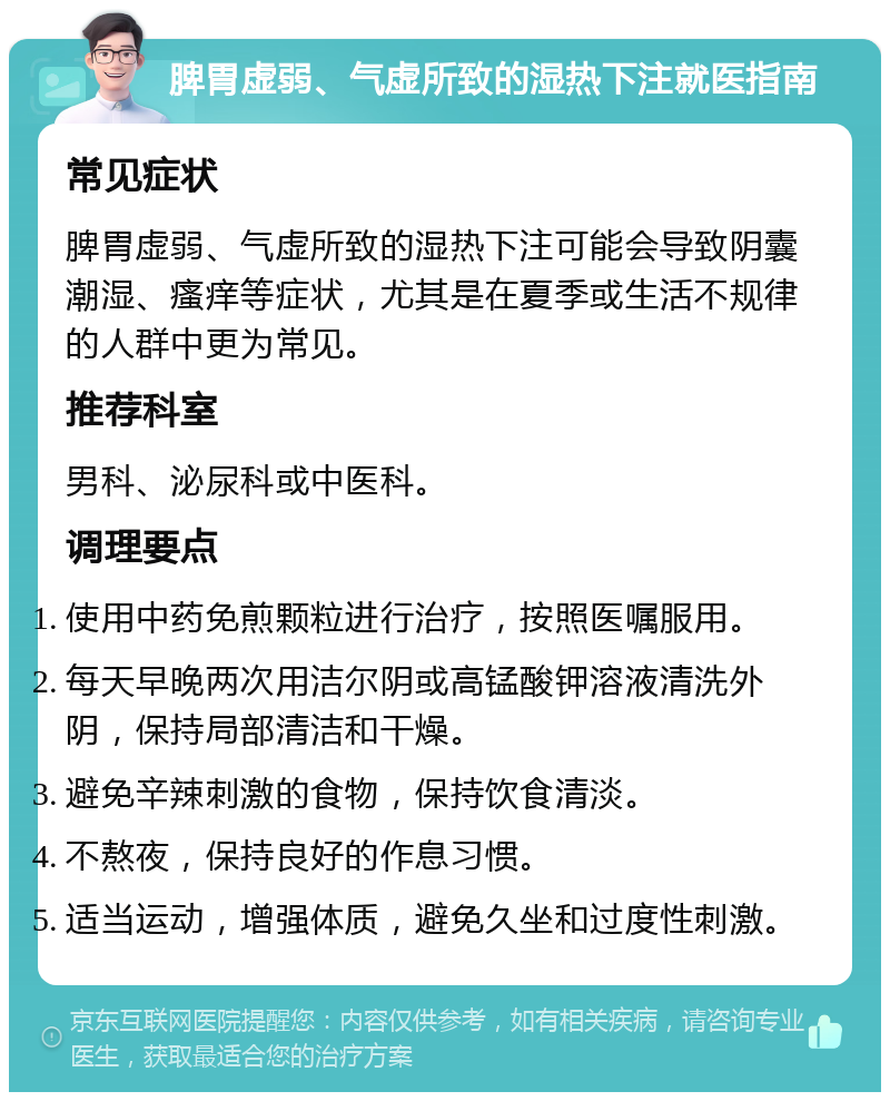 脾胃虚弱、气虚所致的湿热下注就医指南 常见症状 脾胃虚弱、气虚所致的湿热下注可能会导致阴囊潮湿、瘙痒等症状，尤其是在夏季或生活不规律的人群中更为常见。 推荐科室 男科、泌尿科或中医科。 调理要点 使用中药免煎颗粒进行治疗，按照医嘱服用。 每天早晚两次用洁尔阴或高锰酸钾溶液清洗外阴，保持局部清洁和干燥。 避免辛辣刺激的食物，保持饮食清淡。 不熬夜，保持良好的作息习惯。 适当运动，增强体质，避免久坐和过度性刺激。