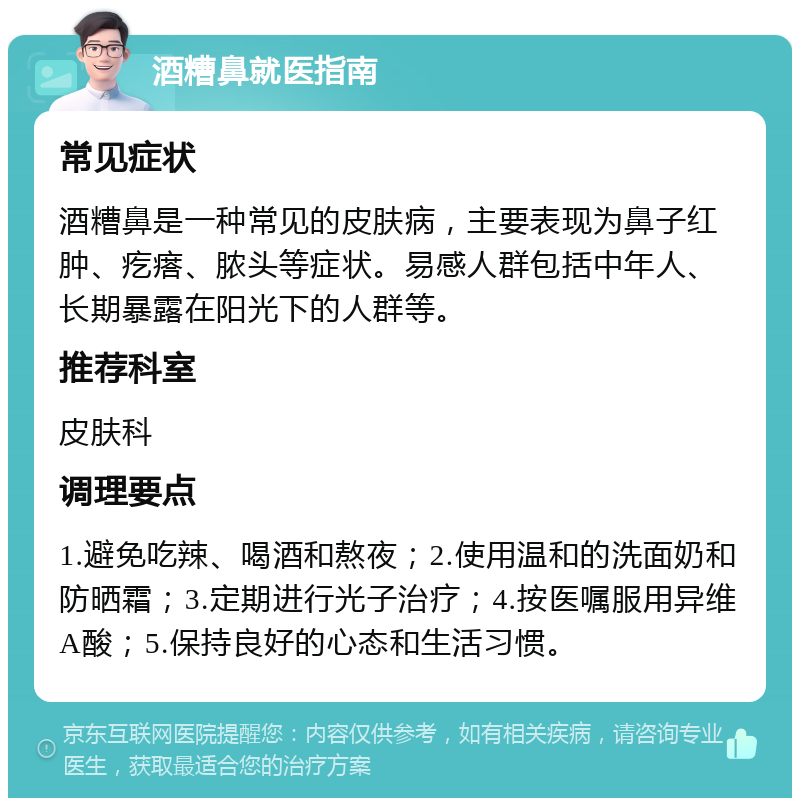 酒糟鼻就医指南 常见症状 酒糟鼻是一种常见的皮肤病，主要表现为鼻子红肿、疙瘩、脓头等症状。易感人群包括中年人、长期暴露在阳光下的人群等。 推荐科室 皮肤科 调理要点 1.避免吃辣、喝酒和熬夜；2.使用温和的洗面奶和防晒霜；3.定期进行光子治疗；4.按医嘱服用异维A酸；5.保持良好的心态和生活习惯。