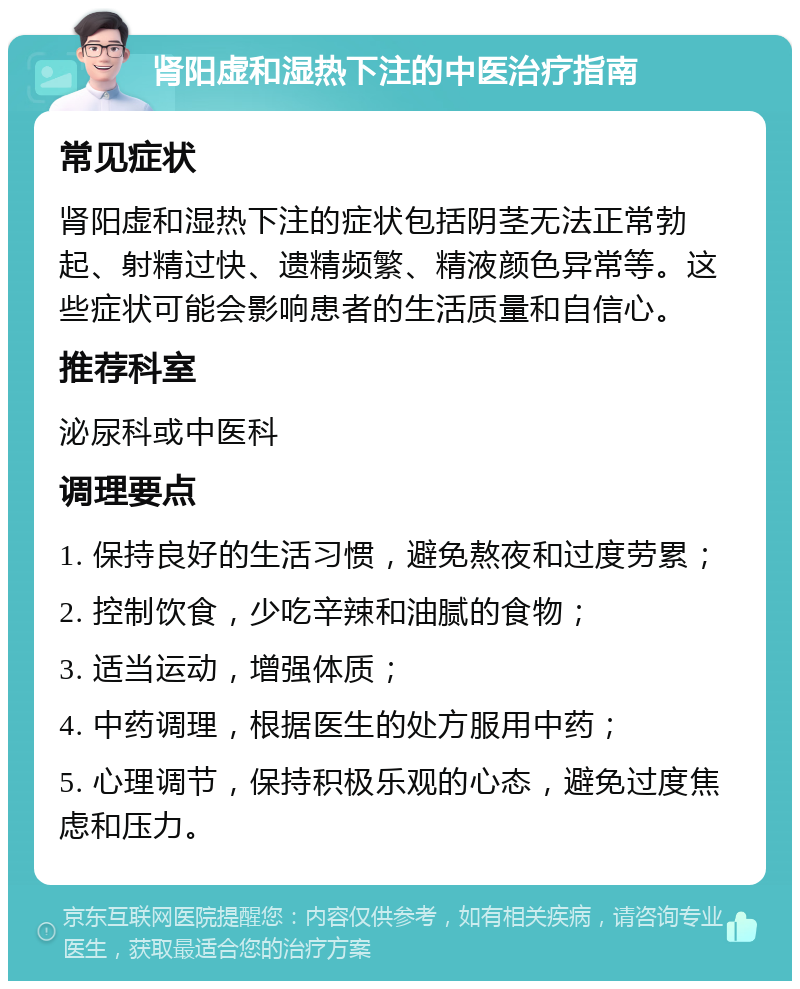 肾阳虚和湿热下注的中医治疗指南 常见症状 肾阳虚和湿热下注的症状包括阴茎无法正常勃起、射精过快、遗精频繁、精液颜色异常等。这些症状可能会影响患者的生活质量和自信心。 推荐科室 泌尿科或中医科 调理要点 1. 保持良好的生活习惯，避免熬夜和过度劳累； 2. 控制饮食，少吃辛辣和油腻的食物； 3. 适当运动，增强体质； 4. 中药调理，根据医生的处方服用中药； 5. 心理调节，保持积极乐观的心态，避免过度焦虑和压力。