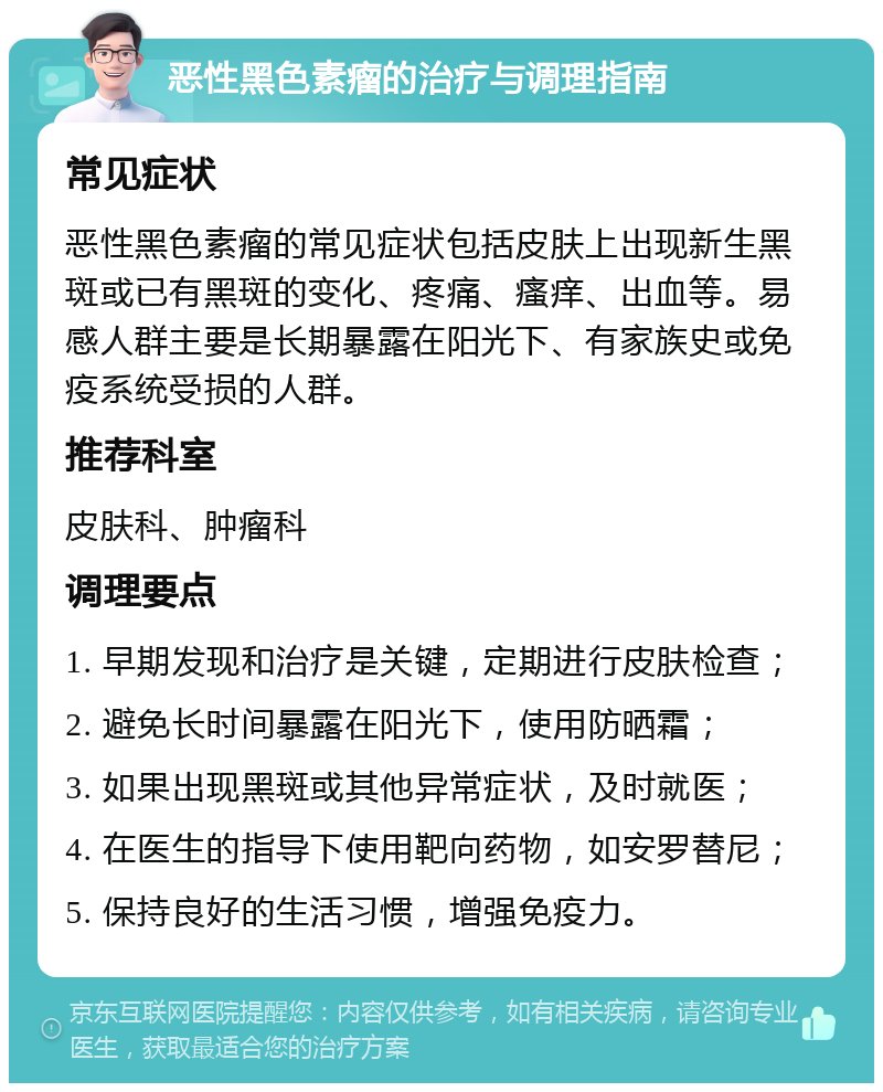 恶性黑色素瘤的治疗与调理指南 常见症状 恶性黑色素瘤的常见症状包括皮肤上出现新生黑斑或已有黑斑的变化、疼痛、瘙痒、出血等。易感人群主要是长期暴露在阳光下、有家族史或免疫系统受损的人群。 推荐科室 皮肤科、肿瘤科 调理要点 1. 早期发现和治疗是关键，定期进行皮肤检查； 2. 避免长时间暴露在阳光下，使用防晒霜； 3. 如果出现黑斑或其他异常症状，及时就医； 4. 在医生的指导下使用靶向药物，如安罗替尼； 5. 保持良好的生活习惯，增强免疫力。