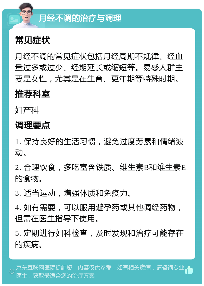 月经不调的治疗与调理 常见症状 月经不调的常见症状包括月经周期不规律、经血量过多或过少、经期延长或缩短等。易感人群主要是女性，尤其是在生育、更年期等特殊时期。 推荐科室 妇产科 调理要点 1. 保持良好的生活习惯，避免过度劳累和情绪波动。 2. 合理饮食，多吃富含铁质、维生素B和维生素E的食物。 3. 适当运动，增强体质和免疫力。 4. 如有需要，可以服用避孕药或其他调经药物，但需在医生指导下使用。 5. 定期进行妇科检查，及时发现和治疗可能存在的疾病。