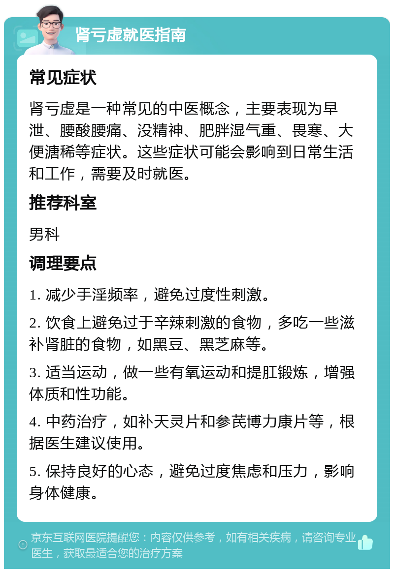 肾亏虚就医指南 常见症状 肾亏虚是一种常见的中医概念，主要表现为早泄、腰酸腰痛、没精神、肥胖湿气重、畏寒、大便溏稀等症状。这些症状可能会影响到日常生活和工作，需要及时就医。 推荐科室 男科 调理要点 1. 减少手淫频率，避免过度性刺激。 2. 饮食上避免过于辛辣刺激的食物，多吃一些滋补肾脏的食物，如黑豆、黑芝麻等。 3. 适当运动，做一些有氧运动和提肛锻炼，增强体质和性功能。 4. 中药治疗，如补天灵片和参芪博力康片等，根据医生建议使用。 5. 保持良好的心态，避免过度焦虑和压力，影响身体健康。