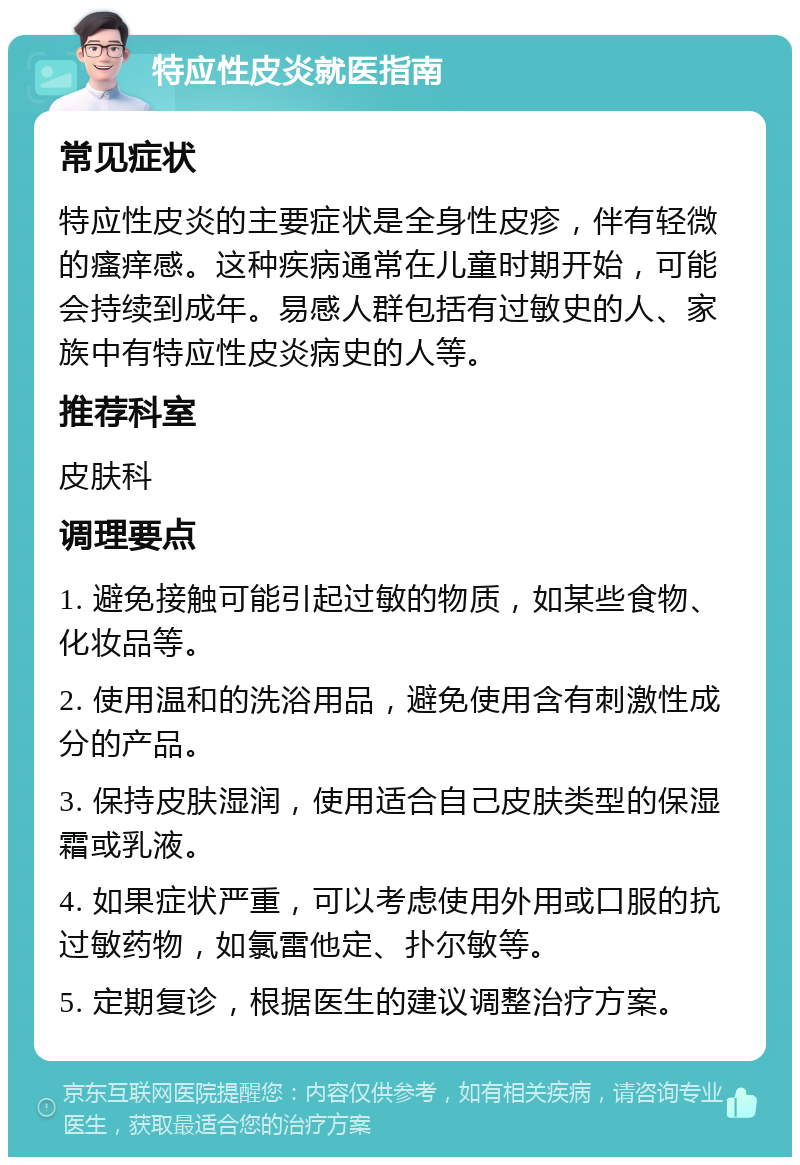 特应性皮炎就医指南 常见症状 特应性皮炎的主要症状是全身性皮疹，伴有轻微的瘙痒感。这种疾病通常在儿童时期开始，可能会持续到成年。易感人群包括有过敏史的人、家族中有特应性皮炎病史的人等。 推荐科室 皮肤科 调理要点 1. 避免接触可能引起过敏的物质，如某些食物、化妆品等。 2. 使用温和的洗浴用品，避免使用含有刺激性成分的产品。 3. 保持皮肤湿润，使用适合自己皮肤类型的保湿霜或乳液。 4. 如果症状严重，可以考虑使用外用或口服的抗过敏药物，如氯雷他定、扑尔敏等。 5. 定期复诊，根据医生的建议调整治疗方案。