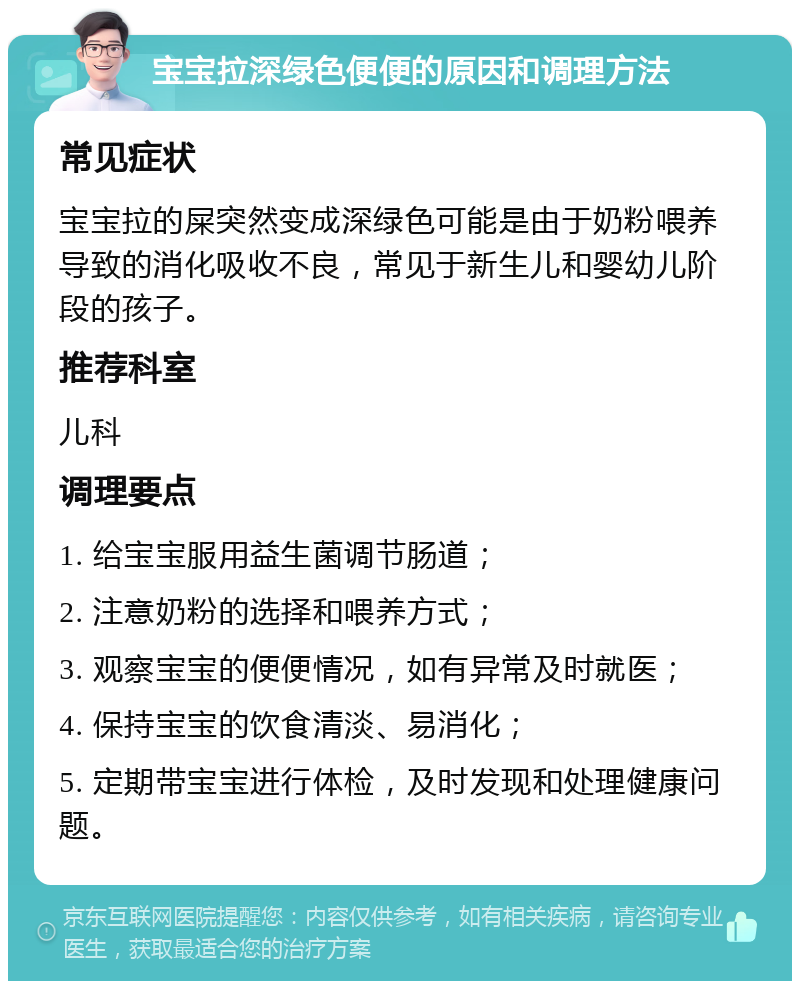 宝宝拉深绿色便便的原因和调理方法 常见症状 宝宝拉的屎突然变成深绿色可能是由于奶粉喂养导致的消化吸收不良，常见于新生儿和婴幼儿阶段的孩子。 推荐科室 儿科 调理要点 1. 给宝宝服用益生菌调节肠道； 2. 注意奶粉的选择和喂养方式； 3. 观察宝宝的便便情况，如有异常及时就医； 4. 保持宝宝的饮食清淡、易消化； 5. 定期带宝宝进行体检，及时发现和处理健康问题。