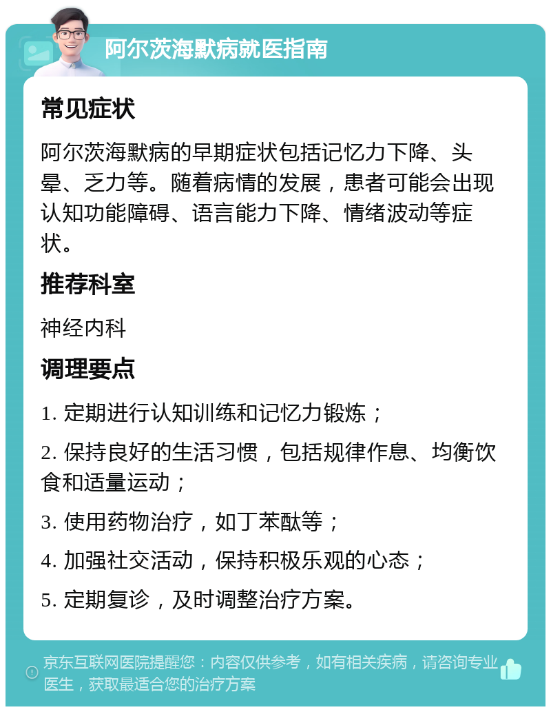 阿尔茨海默病就医指南 常见症状 阿尔茨海默病的早期症状包括记忆力下降、头晕、乏力等。随着病情的发展，患者可能会出现认知功能障碍、语言能力下降、情绪波动等症状。 推荐科室 神经内科 调理要点 1. 定期进行认知训练和记忆力锻炼； 2. 保持良好的生活习惯，包括规律作息、均衡饮食和适量运动； 3. 使用药物治疗，如丁苯酞等； 4. 加强社交活动，保持积极乐观的心态； 5. 定期复诊，及时调整治疗方案。