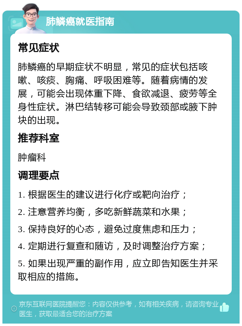 肺鳞癌就医指南 常见症状 肺鳞癌的早期症状不明显，常见的症状包括咳嗽、咳痰、胸痛、呼吸困难等。随着病情的发展，可能会出现体重下降、食欲减退、疲劳等全身性症状。淋巴结转移可能会导致颈部或腋下肿块的出现。 推荐科室 肿瘤科 调理要点 1. 根据医生的建议进行化疗或靶向治疗； 2. 注意营养均衡，多吃新鲜蔬菜和水果； 3. 保持良好的心态，避免过度焦虑和压力； 4. 定期进行复查和随访，及时调整治疗方案； 5. 如果出现严重的副作用，应立即告知医生并采取相应的措施。