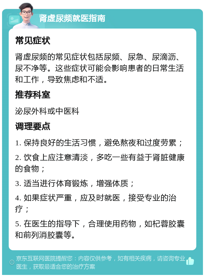 肾虚尿频就医指南 常见症状 肾虚尿频的常见症状包括尿频、尿急、尿滴沥、尿不净等。这些症状可能会影响患者的日常生活和工作，导致焦虑和不适。 推荐科室 泌尿外科或中医科 调理要点 1. 保持良好的生活习惯，避免熬夜和过度劳累； 2. 饮食上应注意清淡，多吃一些有益于肾脏健康的食物； 3. 适当进行体育锻炼，增强体质； 4. 如果症状严重，应及时就医，接受专业的治疗； 5. 在医生的指导下，合理使用药物，如杞蓉胶囊和前列消胶囊等。