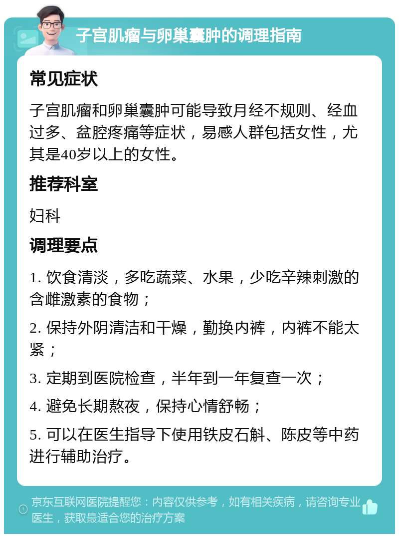 子宫肌瘤与卵巢囊肿的调理指南 常见症状 子宫肌瘤和卵巢囊肿可能导致月经不规则、经血过多、盆腔疼痛等症状，易感人群包括女性，尤其是40岁以上的女性。 推荐科室 妇科 调理要点 1. 饮食清淡，多吃蔬菜、水果，少吃辛辣刺激的含雌激素的食物； 2. 保持外阴清洁和干燥，勤换内裤，内裤不能太紧； 3. 定期到医院检查，半年到一年复查一次； 4. 避免长期熬夜，保持心情舒畅； 5. 可以在医生指导下使用铁皮石斛、陈皮等中药进行辅助治疗。