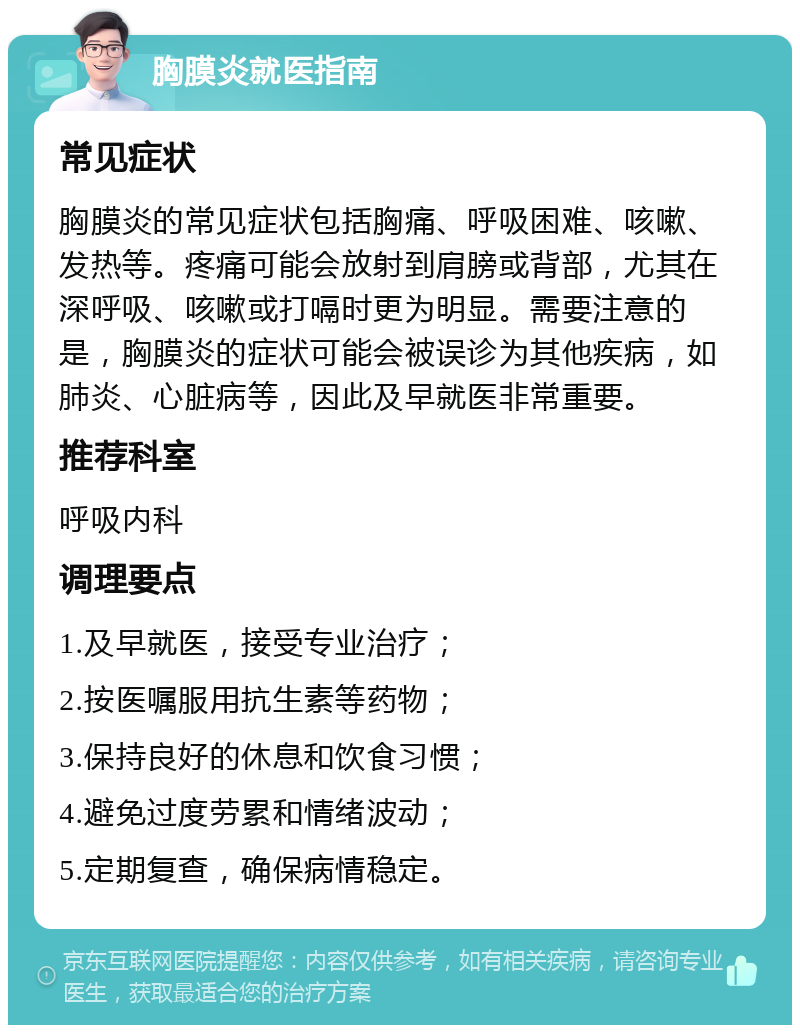 胸膜炎就医指南 常见症状 胸膜炎的常见症状包括胸痛、呼吸困难、咳嗽、发热等。疼痛可能会放射到肩膀或背部，尤其在深呼吸、咳嗽或打嗝时更为明显。需要注意的是，胸膜炎的症状可能会被误诊为其他疾病，如肺炎、心脏病等，因此及早就医非常重要。 推荐科室 呼吸内科 调理要点 1.及早就医，接受专业治疗； 2.按医嘱服用抗生素等药物； 3.保持良好的休息和饮食习惯； 4.避免过度劳累和情绪波动； 5.定期复查，确保病情稳定。