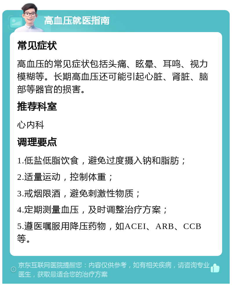 高血压就医指南 常见症状 高血压的常见症状包括头痛、眩晕、耳鸣、视力模糊等。长期高血压还可能引起心脏、肾脏、脑部等器官的损害。 推荐科室 心内科 调理要点 1.低盐低脂饮食，避免过度摄入钠和脂肪； 2.适量运动，控制体重； 3.戒烟限酒，避免刺激性物质； 4.定期测量血压，及时调整治疗方案； 5.遵医嘱服用降压药物，如ACEI、ARB、CCB等。