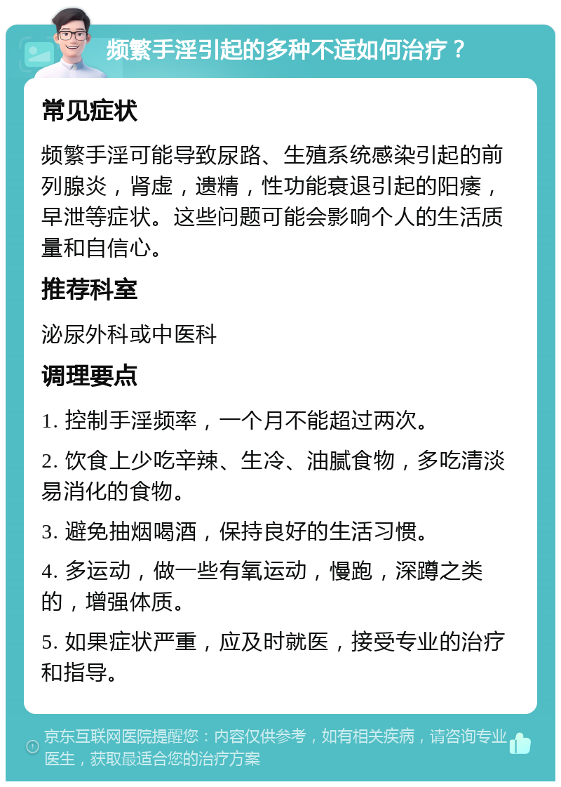 频繁手淫引起的多种不适如何治疗？ 常见症状 频繁手淫可能导致尿路、生殖系统感染引起的前列腺炎，肾虚，遗精，性功能衰退引起的阳痿，早泄等症状。这些问题可能会影响个人的生活质量和自信心。 推荐科室 泌尿外科或中医科 调理要点 1. 控制手淫频率，一个月不能超过两次。 2. 饮食上少吃辛辣、生冷、油腻食物，多吃清淡易消化的食物。 3. 避免抽烟喝酒，保持良好的生活习惯。 4. 多运动，做一些有氧运动，慢跑，深蹲之类的，增强体质。 5. 如果症状严重，应及时就医，接受专业的治疗和指导。