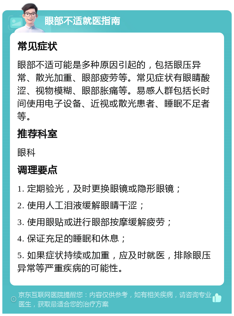 眼部不适就医指南 常见症状 眼部不适可能是多种原因引起的，包括眼压异常、散光加重、眼部疲劳等。常见症状有眼睛酸涩、视物模糊、眼部胀痛等。易感人群包括长时间使用电子设备、近视或散光患者、睡眠不足者等。 推荐科室 眼科 调理要点 1. 定期验光，及时更换眼镜或隐形眼镜； 2. 使用人工泪液缓解眼睛干涩； 3. 使用眼贴或进行眼部按摩缓解疲劳； 4. 保证充足的睡眠和休息； 5. 如果症状持续或加重，应及时就医，排除眼压异常等严重疾病的可能性。