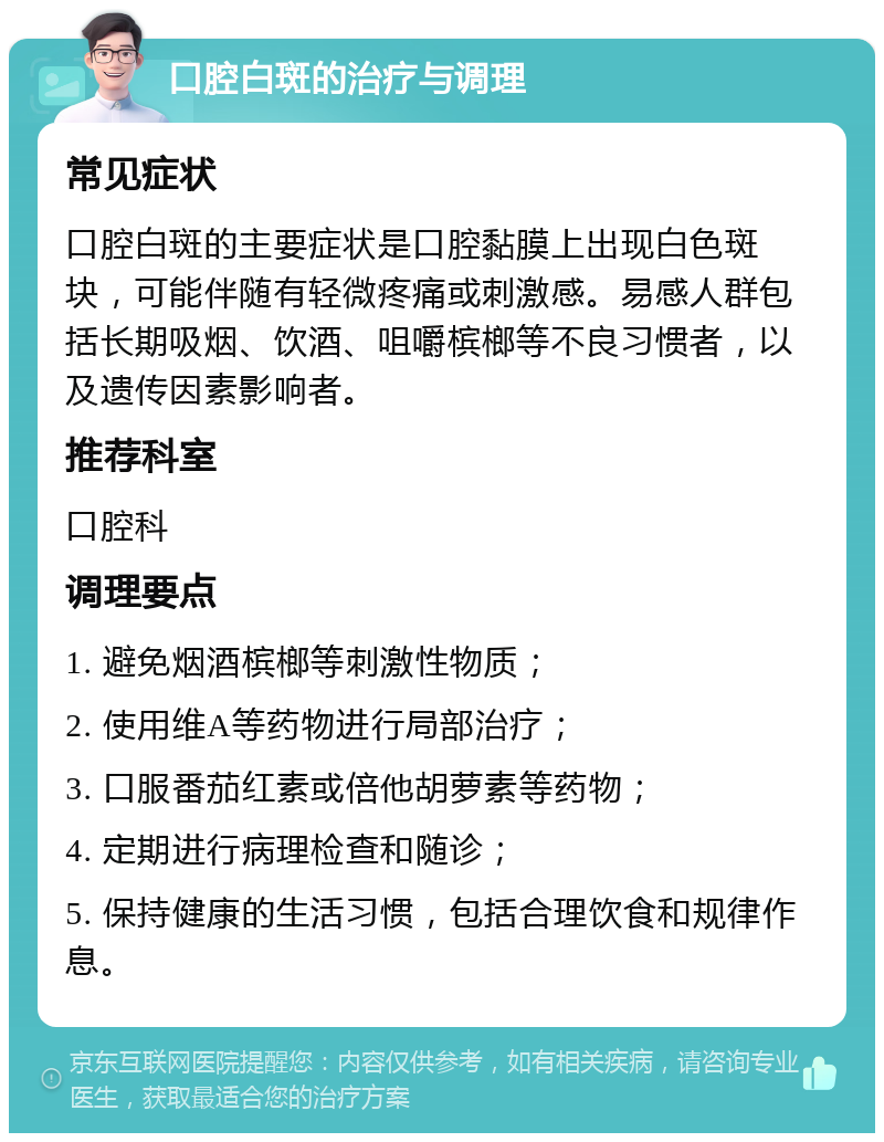 口腔白斑的治疗与调理 常见症状 口腔白斑的主要症状是口腔黏膜上出现白色斑块，可能伴随有轻微疼痛或刺激感。易感人群包括长期吸烟、饮酒、咀嚼槟榔等不良习惯者，以及遗传因素影响者。 推荐科室 口腔科 调理要点 1. 避免烟酒槟榔等刺激性物质； 2. 使用维A等药物进行局部治疗； 3. 口服番茄红素或倍他胡萝素等药物； 4. 定期进行病理检查和随诊； 5. 保持健康的生活习惯，包括合理饮食和规律作息。