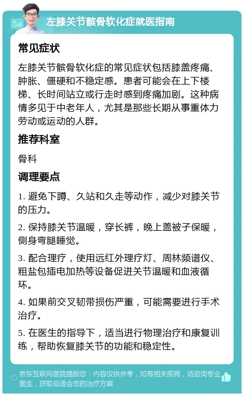 左膝关节髌骨软化症就医指南 常见症状 左膝关节髌骨软化症的常见症状包括膝盖疼痛、肿胀、僵硬和不稳定感。患者可能会在上下楼梯、长时间站立或行走时感到疼痛加剧。这种病情多见于中老年人，尤其是那些长期从事重体力劳动或运动的人群。 推荐科室 骨科 调理要点 1. 避免下蹲、久站和久走等动作，减少对膝关节的压力。 2. 保持膝关节温暖，穿长裤，晚上盖被子保暖，侧身弯腿睡觉。 3. 配合理疗，使用远红外理疗灯、周林频谱仪、粗盐包插电加热等设备促进关节温暖和血液循环。 4. 如果前交叉韧带损伤严重，可能需要进行手术治疗。 5. 在医生的指导下，适当进行物理治疗和康复训练，帮助恢复膝关节的功能和稳定性。