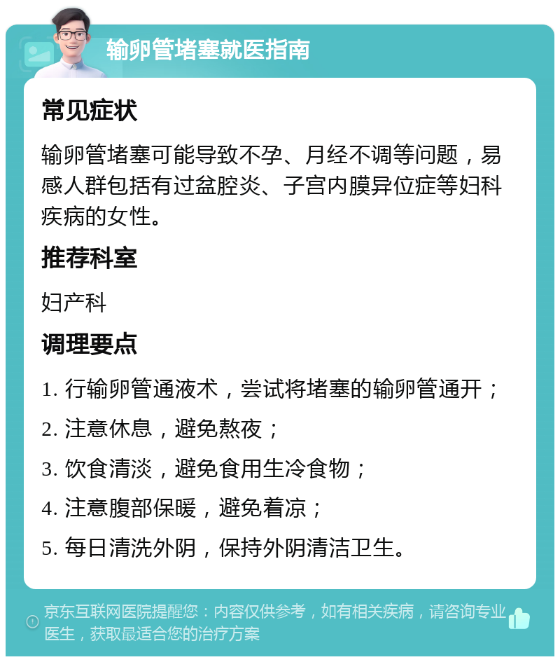 输卵管堵塞就医指南 常见症状 输卵管堵塞可能导致不孕、月经不调等问题，易感人群包括有过盆腔炎、子宫内膜异位症等妇科疾病的女性。 推荐科室 妇产科 调理要点 1. 行输卵管通液术，尝试将堵塞的输卵管通开； 2. 注意休息，避免熬夜； 3. 饮食清淡，避免食用生冷食物； 4. 注意腹部保暖，避免着凉； 5. 每日清洗外阴，保持外阴清洁卫生。