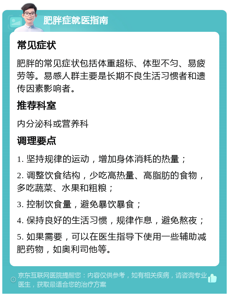 肥胖症就医指南 常见症状 肥胖的常见症状包括体重超标、体型不匀、易疲劳等。易感人群主要是长期不良生活习惯者和遗传因素影响者。 推荐科室 内分泌科或营养科 调理要点 1. 坚持规律的运动，增加身体消耗的热量； 2. 调整饮食结构，少吃高热量、高脂肪的食物，多吃蔬菜、水果和粗粮； 3. 控制饮食量，避免暴饮暴食； 4. 保持良好的生活习惯，规律作息，避免熬夜； 5. 如果需要，可以在医生指导下使用一些辅助减肥药物，如奥利司他等。