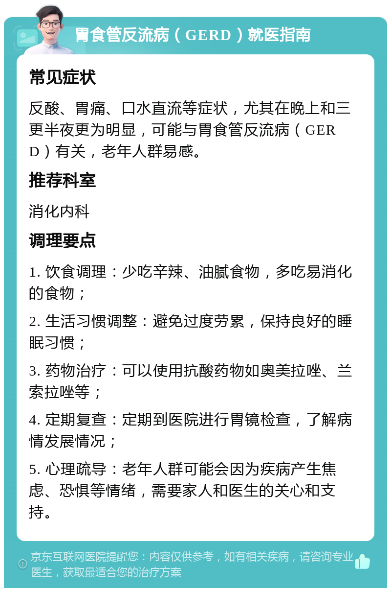 胃食管反流病（GERD）就医指南 常见症状 反酸、胃痛、口水直流等症状，尤其在晚上和三更半夜更为明显，可能与胃食管反流病（GERD）有关，老年人群易感。 推荐科室 消化内科 调理要点 1. 饮食调理：少吃辛辣、油腻食物，多吃易消化的食物； 2. 生活习惯调整：避免过度劳累，保持良好的睡眠习惯； 3. 药物治疗：可以使用抗酸药物如奥美拉唑、兰索拉唑等； 4. 定期复查：定期到医院进行胃镜检查，了解病情发展情况； 5. 心理疏导：老年人群可能会因为疾病产生焦虑、恐惧等情绪，需要家人和医生的关心和支持。