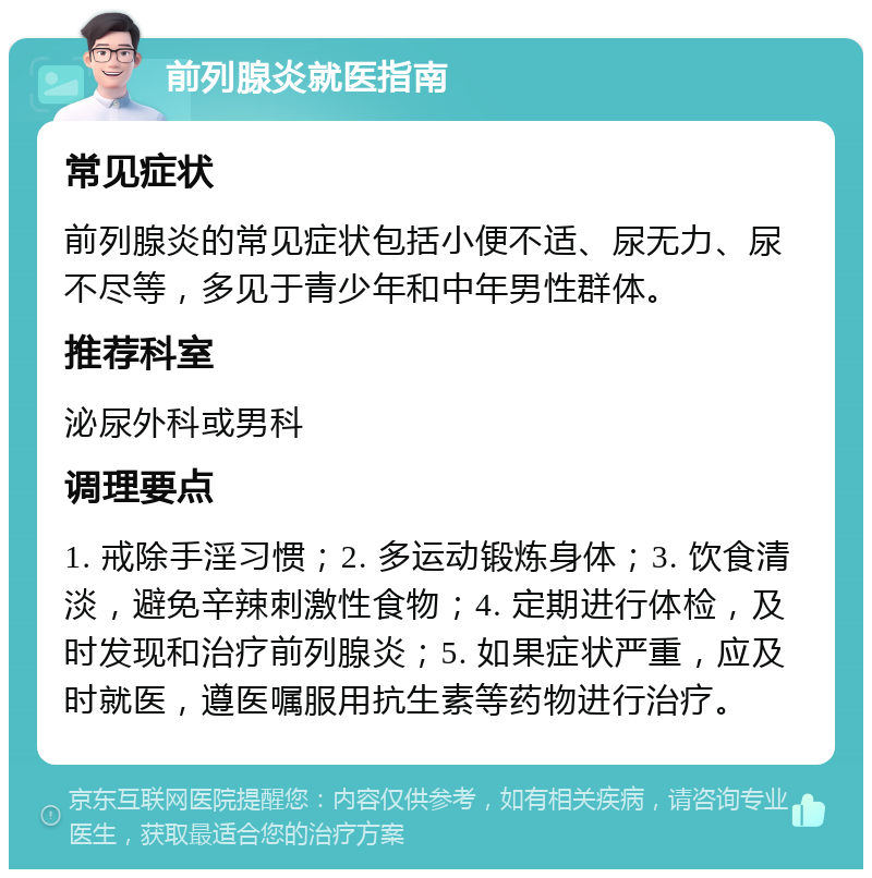 前列腺炎就医指南 常见症状 前列腺炎的常见症状包括小便不适、尿无力、尿不尽等，多见于青少年和中年男性群体。 推荐科室 泌尿外科或男科 调理要点 1. 戒除手淫习惯；2. 多运动锻炼身体；3. 饮食清淡，避免辛辣刺激性食物；4. 定期进行体检，及时发现和治疗前列腺炎；5. 如果症状严重，应及时就医，遵医嘱服用抗生素等药物进行治疗。