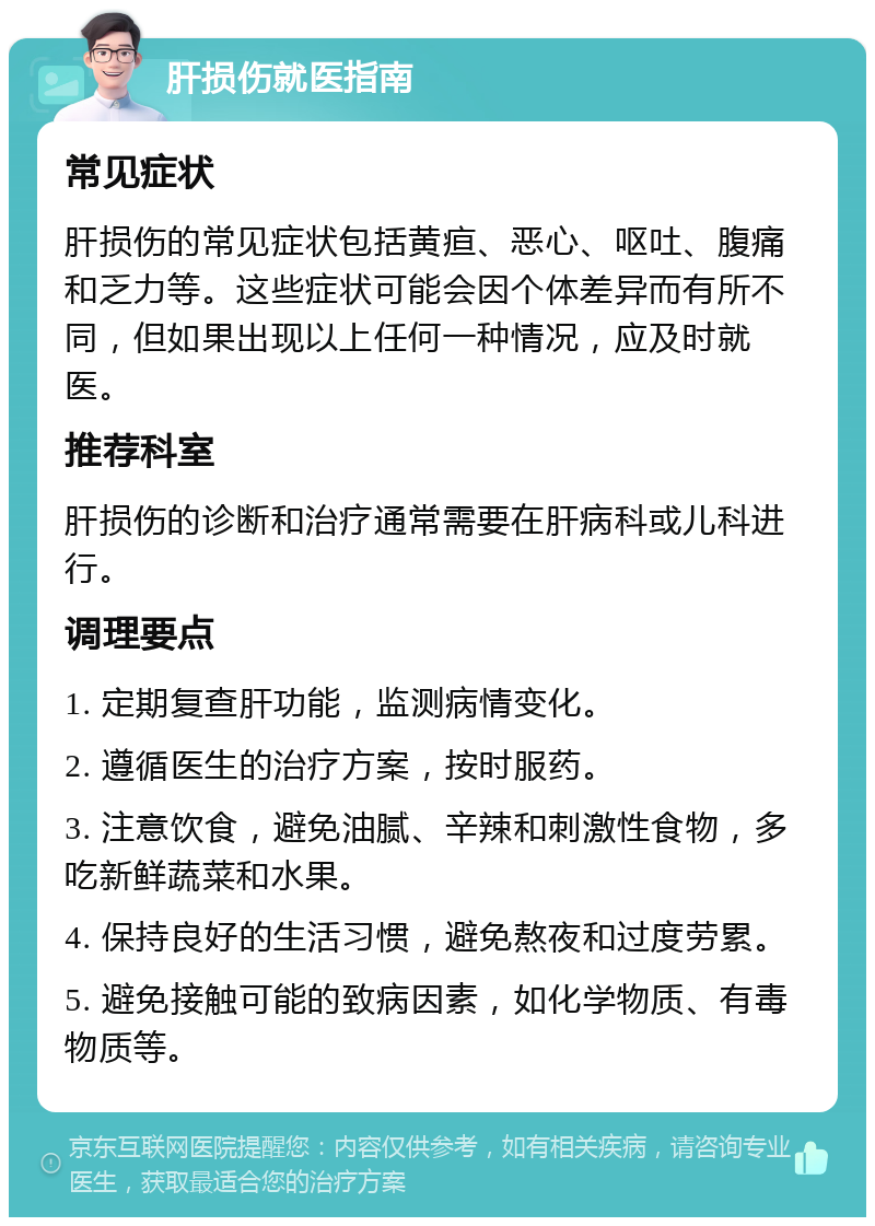 肝损伤就医指南 常见症状 肝损伤的常见症状包括黄疸、恶心、呕吐、腹痛和乏力等。这些症状可能会因个体差异而有所不同，但如果出现以上任何一种情况，应及时就医。 推荐科室 肝损伤的诊断和治疗通常需要在肝病科或儿科进行。 调理要点 1. 定期复查肝功能，监测病情变化。 2. 遵循医生的治疗方案，按时服药。 3. 注意饮食，避免油腻、辛辣和刺激性食物，多吃新鲜蔬菜和水果。 4. 保持良好的生活习惯，避免熬夜和过度劳累。 5. 避免接触可能的致病因素，如化学物质、有毒物质等。