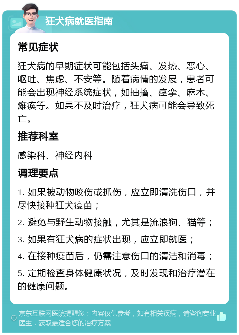 狂犬病就医指南 常见症状 狂犬病的早期症状可能包括头痛、发热、恶心、呕吐、焦虑、不安等。随着病情的发展，患者可能会出现神经系统症状，如抽搐、痉挛、麻木、瘫痪等。如果不及时治疗，狂犬病可能会导致死亡。 推荐科室 感染科、神经内科 调理要点 1. 如果被动物咬伤或抓伤，应立即清洗伤口，并尽快接种狂犬疫苗； 2. 避免与野生动物接触，尤其是流浪狗、猫等； 3. 如果有狂犬病的症状出现，应立即就医； 4. 在接种疫苗后，仍需注意伤口的清洁和消毒； 5. 定期检查身体健康状况，及时发现和治疗潜在的健康问题。