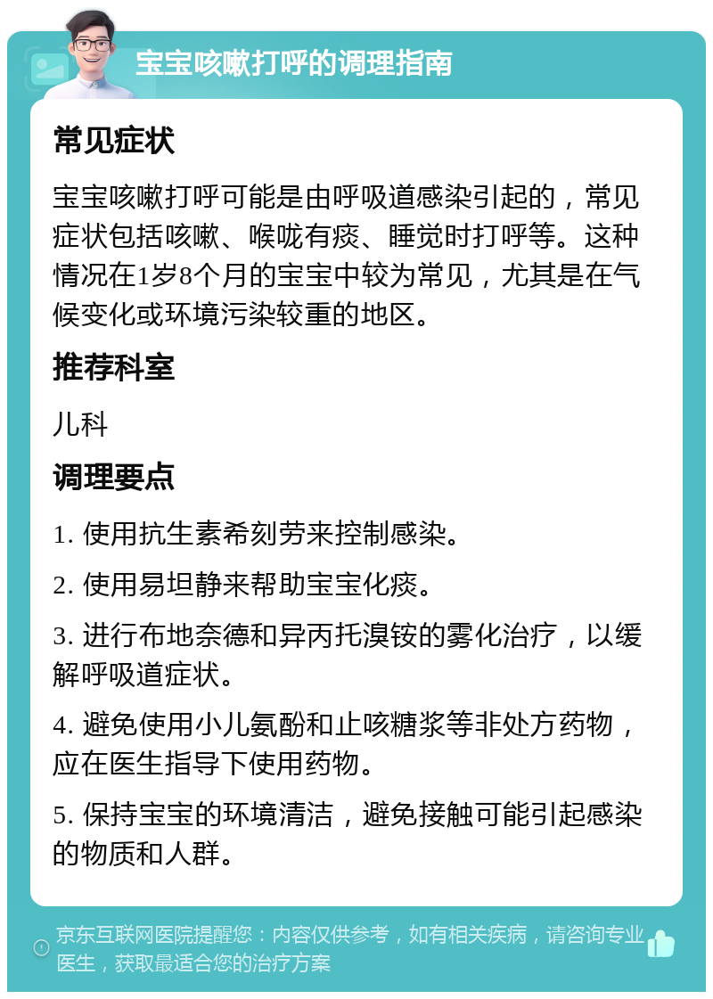 宝宝咳嗽打呼的调理指南 常见症状 宝宝咳嗽打呼可能是由呼吸道感染引起的，常见症状包括咳嗽、喉咙有痰、睡觉时打呼等。这种情况在1岁8个月的宝宝中较为常见，尤其是在气候变化或环境污染较重的地区。 推荐科室 儿科 调理要点 1. 使用抗生素希刻劳来控制感染。 2. 使用易坦静来帮助宝宝化痰。 3. 进行布地奈德和异丙托溴铵的雾化治疗，以缓解呼吸道症状。 4. 避免使用小儿氨酚和止咳糖浆等非处方药物，应在医生指导下使用药物。 5. 保持宝宝的环境清洁，避免接触可能引起感染的物质和人群。