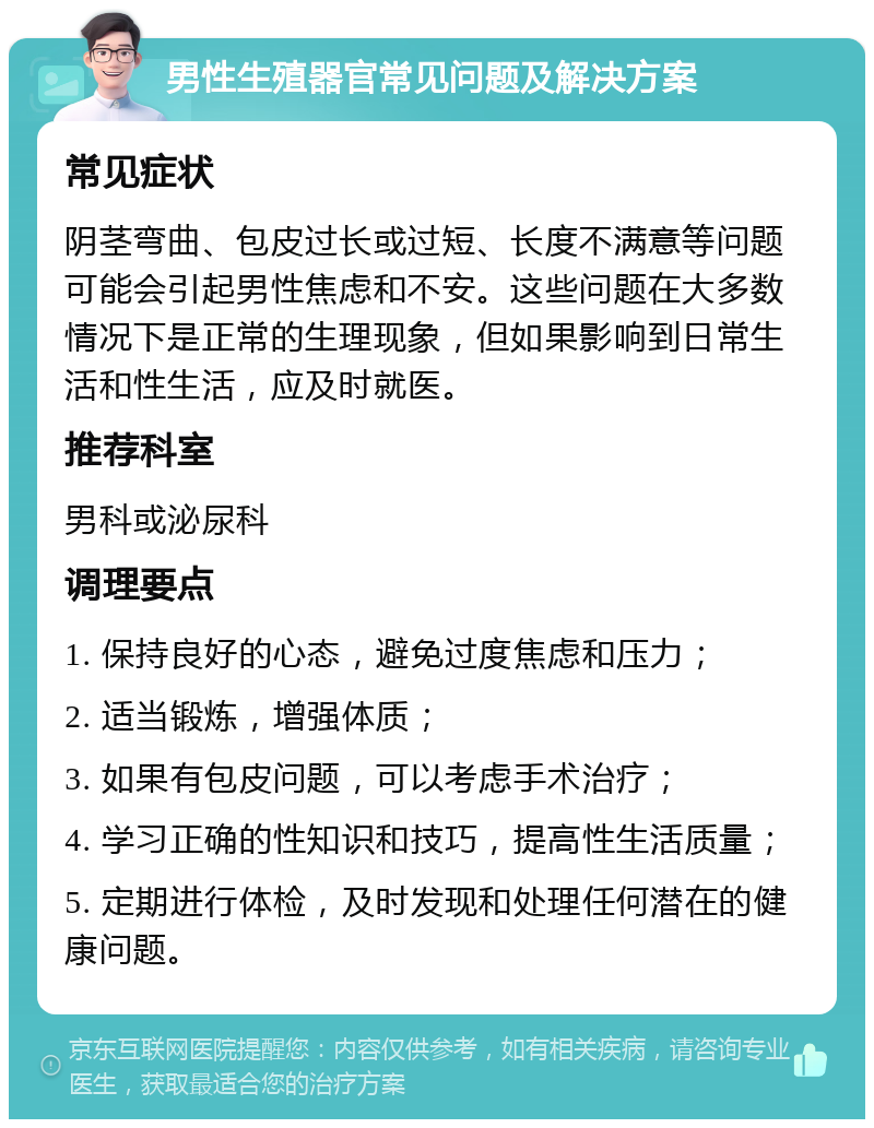 男性生殖器官常见问题及解决方案 常见症状 阴茎弯曲、包皮过长或过短、长度不满意等问题可能会引起男性焦虑和不安。这些问题在大多数情况下是正常的生理现象，但如果影响到日常生活和性生活，应及时就医。 推荐科室 男科或泌尿科 调理要点 1. 保持良好的心态，避免过度焦虑和压力； 2. 适当锻炼，增强体质； 3. 如果有包皮问题，可以考虑手术治疗； 4. 学习正确的性知识和技巧，提高性生活质量； 5. 定期进行体检，及时发现和处理任何潜在的健康问题。