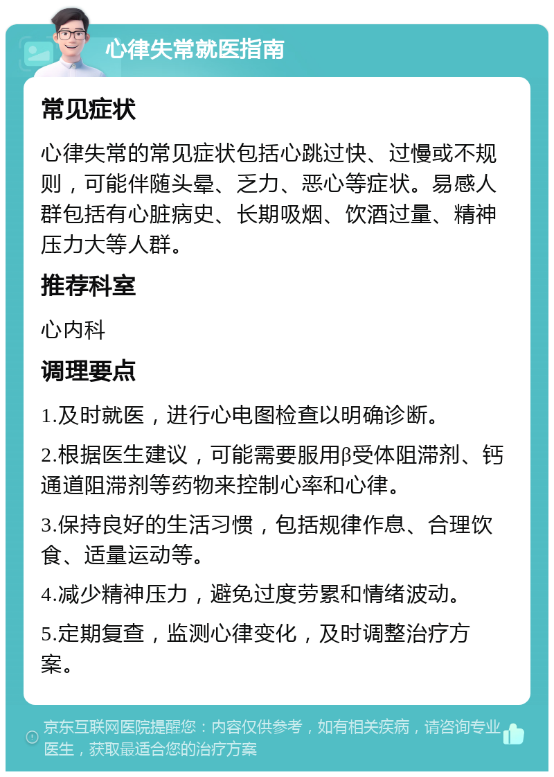 心律失常就医指南 常见症状 心律失常的常见症状包括心跳过快、过慢或不规则，可能伴随头晕、乏力、恶心等症状。易感人群包括有心脏病史、长期吸烟、饮酒过量、精神压力大等人群。 推荐科室 心内科 调理要点 1.及时就医，进行心电图检查以明确诊断。 2.根据医生建议，可能需要服用β受体阻滞剂、钙通道阻滞剂等药物来控制心率和心律。 3.保持良好的生活习惯，包括规律作息、合理饮食、适量运动等。 4.减少精神压力，避免过度劳累和情绪波动。 5.定期复查，监测心律变化，及时调整治疗方案。