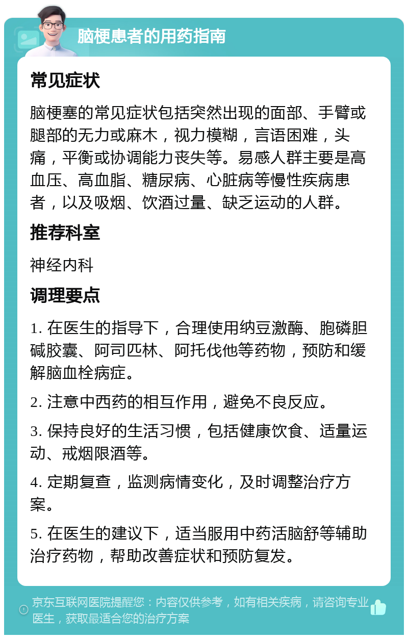 脑梗患者的用药指南 常见症状 脑梗塞的常见症状包括突然出现的面部、手臂或腿部的无力或麻木，视力模糊，言语困难，头痛，平衡或协调能力丧失等。易感人群主要是高血压、高血脂、糖尿病、心脏病等慢性疾病患者，以及吸烟、饮酒过量、缺乏运动的人群。 推荐科室 神经内科 调理要点 1. 在医生的指导下，合理使用纳豆激酶、胞磷胆碱胶囊、阿司匹林、阿托伐他等药物，预防和缓解脑血栓病症。 2. 注意中西药的相互作用，避免不良反应。 3. 保持良好的生活习惯，包括健康饮食、适量运动、戒烟限酒等。 4. 定期复查，监测病情变化，及时调整治疗方案。 5. 在医生的建议下，适当服用中药活脑舒等辅助治疗药物，帮助改善症状和预防复发。