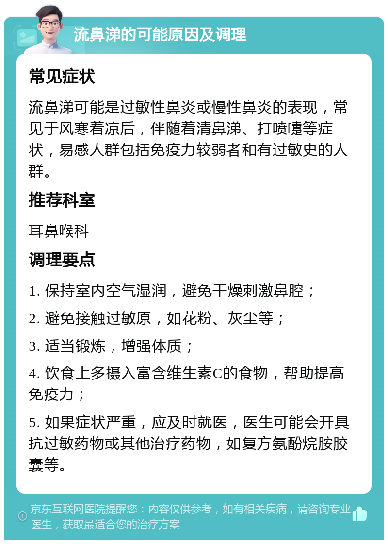 流鼻涕的可能原因及调理 常见症状 流鼻涕可能是过敏性鼻炎或慢性鼻炎的表现，常见于风寒着凉后，伴随着清鼻涕、打喷嚏等症状，易感人群包括免疫力较弱者和有过敏史的人群。 推荐科室 耳鼻喉科 调理要点 1. 保持室内空气湿润，避免干燥刺激鼻腔； 2. 避免接触过敏原，如花粉、灰尘等； 3. 适当锻炼，增强体质； 4. 饮食上多摄入富含维生素C的食物，帮助提高免疫力； 5. 如果症状严重，应及时就医，医生可能会开具抗过敏药物或其他治疗药物，如复方氨酚烷胺胶囊等。