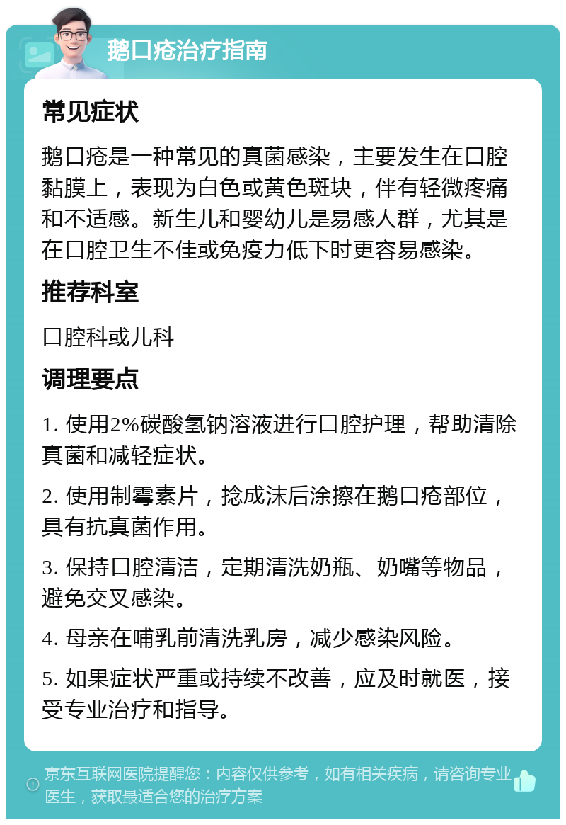 鹅口疮治疗指南 常见症状 鹅口疮是一种常见的真菌感染，主要发生在口腔黏膜上，表现为白色或黄色斑块，伴有轻微疼痛和不适感。新生儿和婴幼儿是易感人群，尤其是在口腔卫生不佳或免疫力低下时更容易感染。 推荐科室 口腔科或儿科 调理要点 1. 使用2%碳酸氢钠溶液进行口腔护理，帮助清除真菌和减轻症状。 2. 使用制霉素片，捻成沫后涂擦在鹅口疮部位，具有抗真菌作用。 3. 保持口腔清洁，定期清洗奶瓶、奶嘴等物品，避免交叉感染。 4. 母亲在哺乳前清洗乳房，减少感染风险。 5. 如果症状严重或持续不改善，应及时就医，接受专业治疗和指导。