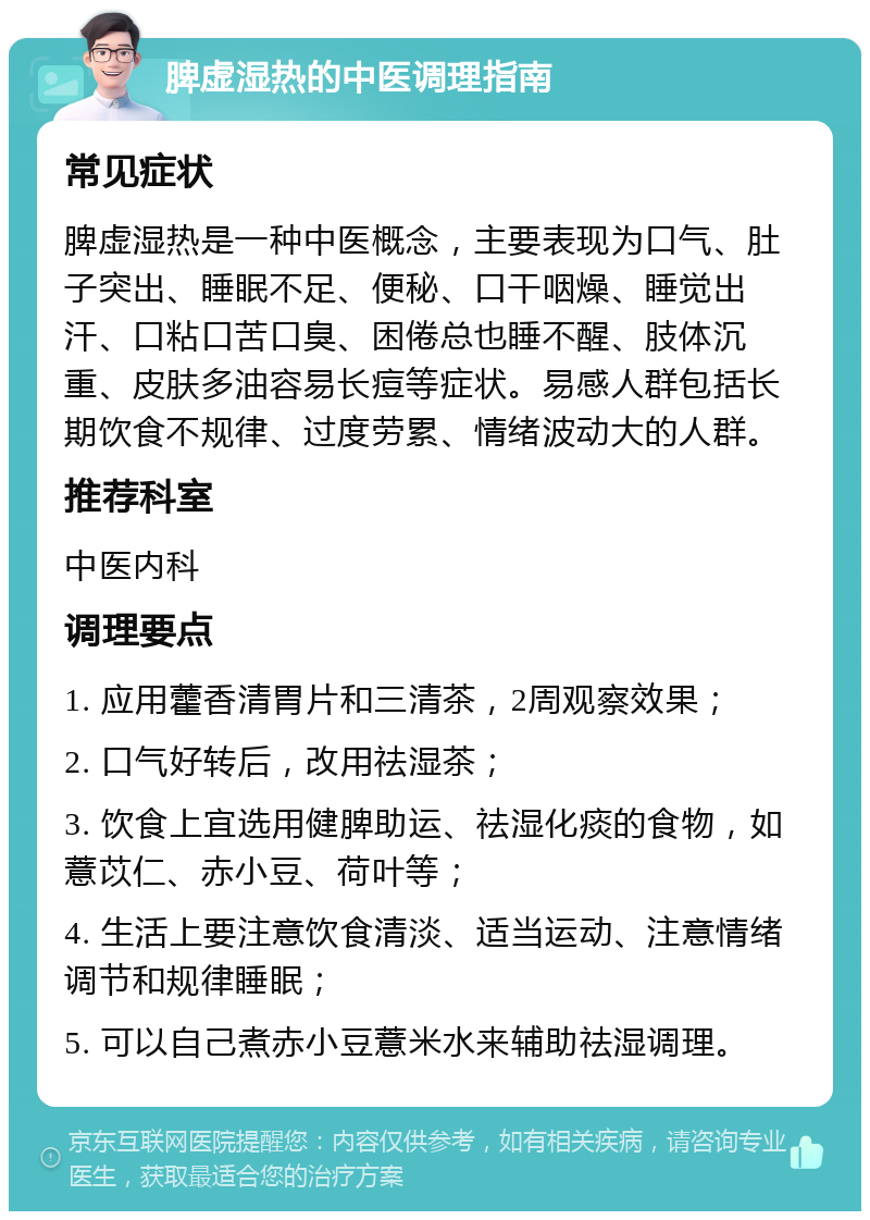 脾虚湿热的中医调理指南 常见症状 脾虚湿热是一种中医概念，主要表现为口气、肚子突出、睡眠不足、便秘、口干咽燥、睡觉出汗、口粘口苦口臭、困倦总也睡不醒、肢体沉重、皮肤多油容易长痘等症状。易感人群包括长期饮食不规律、过度劳累、情绪波动大的人群。 推荐科室 中医内科 调理要点 1. 应用藿香清胃片和三清茶，2周观察效果； 2. 口气好转后，改用祛湿茶； 3. 饮食上宜选用健脾助运、祛湿化痰的食物，如薏苡仁、赤小豆、荷叶等； 4. 生活上要注意饮食清淡、适当运动、注意情绪调节和规律睡眠； 5. 可以自己煮赤小豆薏米水来辅助祛湿调理。