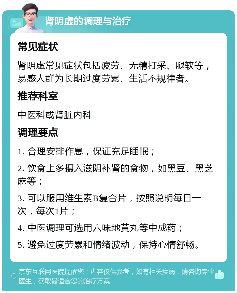 肾阴虚的调理与治疗 常见症状 肾阴虚常见症状包括疲劳、无精打采、腿软等，易感人群为长期过度劳累、生活不规律者。 推荐科室 中医科或肾脏内科 调理要点 1. 合理安排作息，保证充足睡眠； 2. 饮食上多摄入滋阴补肾的食物，如黑豆、黑芝麻等； 3. 可以服用维生素B复合片，按照说明每日一次，每次1片； 4. 中医调理可选用六味地黄丸等中成药； 5. 避免过度劳累和情绪波动，保持心情舒畅。