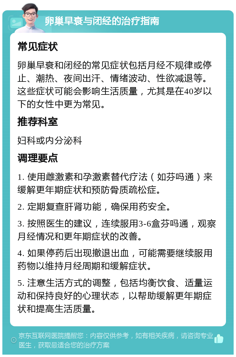 卵巢早衰与闭经的治疗指南 常见症状 卵巢早衰和闭经的常见症状包括月经不规律或停止、潮热、夜间出汗、情绪波动、性欲减退等。这些症状可能会影响生活质量，尤其是在40岁以下的女性中更为常见。 推荐科室 妇科或内分泌科 调理要点 1. 使用雌激素和孕激素替代疗法（如芬吗通）来缓解更年期症状和预防骨质疏松症。 2. 定期复查肝肾功能，确保用药安全。 3. 按照医生的建议，连续服用3-6盒芬吗通，观察月经情况和更年期症状的改善。 4. 如果停药后出现撤退出血，可能需要继续服用药物以维持月经周期和缓解症状。 5. 注意生活方式的调整，包括均衡饮食、适量运动和保持良好的心理状态，以帮助缓解更年期症状和提高生活质量。