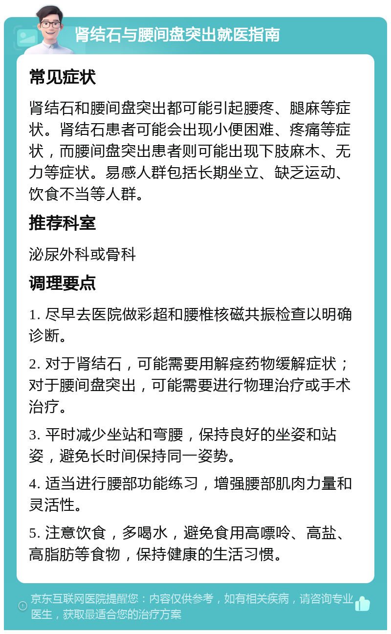 肾结石与腰间盘突出就医指南 常见症状 肾结石和腰间盘突出都可能引起腰疼、腿麻等症状。肾结石患者可能会出现小便困难、疼痛等症状，而腰间盘突出患者则可能出现下肢麻木、无力等症状。易感人群包括长期坐立、缺乏运动、饮食不当等人群。 推荐科室 泌尿外科或骨科 调理要点 1. 尽早去医院做彩超和腰椎核磁共振检查以明确诊断。 2. 对于肾结石，可能需要用解痉药物缓解症状；对于腰间盘突出，可能需要进行物理治疗或手术治疗。 3. 平时减少坐站和弯腰，保持良好的坐姿和站姿，避免长时间保持同一姿势。 4. 适当进行腰部功能练习，增强腰部肌肉力量和灵活性。 5. 注意饮食，多喝水，避免食用高嘌呤、高盐、高脂肪等食物，保持健康的生活习惯。