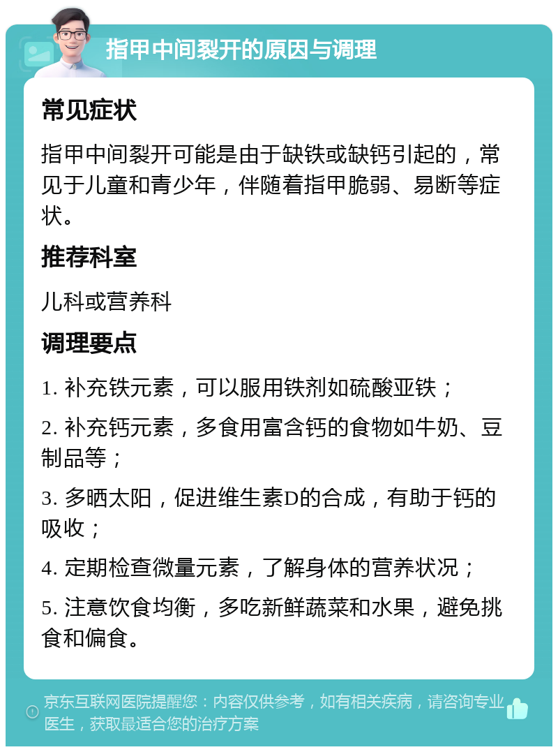 指甲中间裂开的原因与调理 常见症状 指甲中间裂开可能是由于缺铁或缺钙引起的，常见于儿童和青少年，伴随着指甲脆弱、易断等症状。 推荐科室 儿科或营养科 调理要点 1. 补充铁元素，可以服用铁剂如硫酸亚铁； 2. 补充钙元素，多食用富含钙的食物如牛奶、豆制品等； 3. 多晒太阳，促进维生素D的合成，有助于钙的吸收； 4. 定期检查微量元素，了解身体的营养状况； 5. 注意饮食均衡，多吃新鲜蔬菜和水果，避免挑食和偏食。