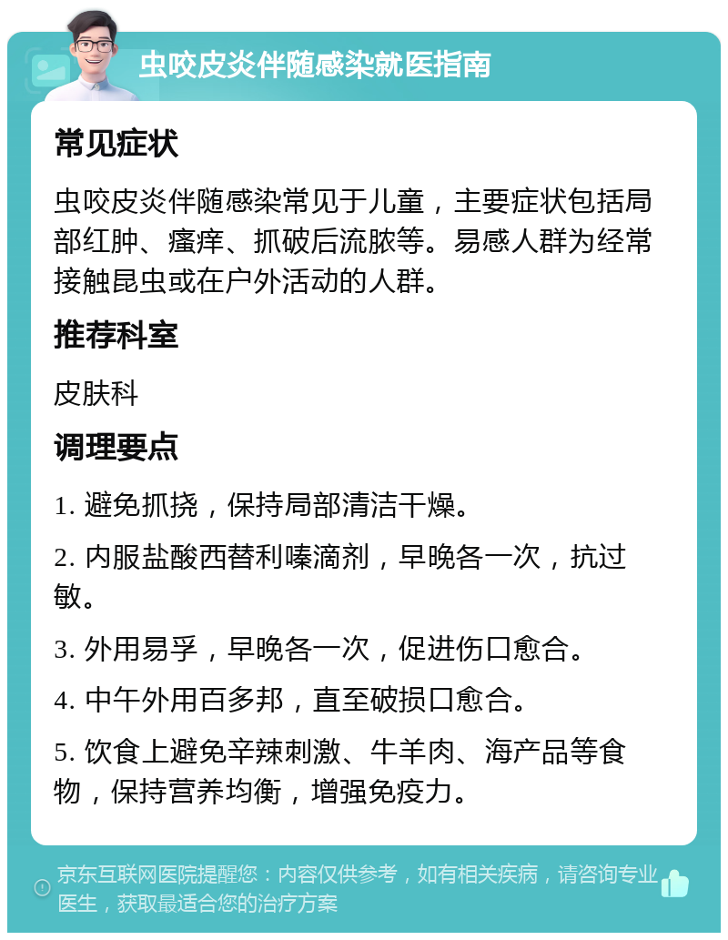 虫咬皮炎伴随感染就医指南 常见症状 虫咬皮炎伴随感染常见于儿童，主要症状包括局部红肿、瘙痒、抓破后流脓等。易感人群为经常接触昆虫或在户外活动的人群。 推荐科室 皮肤科 调理要点 1. 避免抓挠，保持局部清洁干燥。 2. 内服盐酸西替利嗪滴剂，早晚各一次，抗过敏。 3. 外用易孚，早晚各一次，促进伤口愈合。 4. 中午外用百多邦，直至破损口愈合。 5. 饮食上避免辛辣刺激、牛羊肉、海产品等食物，保持营养均衡，增强免疫力。