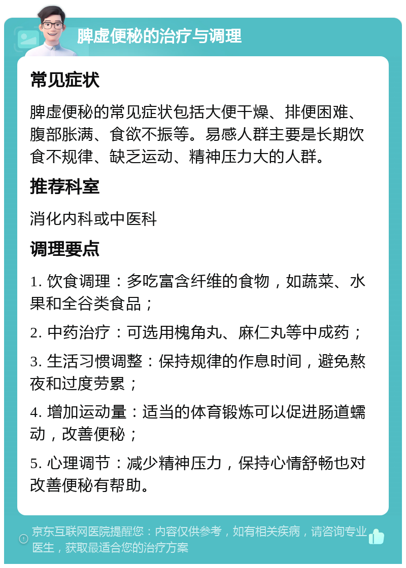 脾虚便秘的治疗与调理 常见症状 脾虚便秘的常见症状包括大便干燥、排便困难、腹部胀满、食欲不振等。易感人群主要是长期饮食不规律、缺乏运动、精神压力大的人群。 推荐科室 消化内科或中医科 调理要点 1. 饮食调理：多吃富含纤维的食物，如蔬菜、水果和全谷类食品； 2. 中药治疗：可选用槐角丸、麻仁丸等中成药； 3. 生活习惯调整：保持规律的作息时间，避免熬夜和过度劳累； 4. 增加运动量：适当的体育锻炼可以促进肠道蠕动，改善便秘； 5. 心理调节：减少精神压力，保持心情舒畅也对改善便秘有帮助。