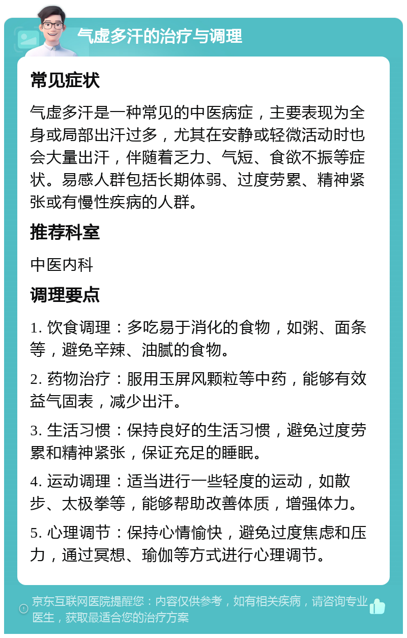 气虚多汗的治疗与调理 常见症状 气虚多汗是一种常见的中医病症，主要表现为全身或局部出汗过多，尤其在安静或轻微活动时也会大量出汗，伴随着乏力、气短、食欲不振等症状。易感人群包括长期体弱、过度劳累、精神紧张或有慢性疾病的人群。 推荐科室 中医内科 调理要点 1. 饮食调理：多吃易于消化的食物，如粥、面条等，避免辛辣、油腻的食物。 2. 药物治疗：服用玉屏风颗粒等中药，能够有效益气固表，减少出汗。 3. 生活习惯：保持良好的生活习惯，避免过度劳累和精神紧张，保证充足的睡眠。 4. 运动调理：适当进行一些轻度的运动，如散步、太极拳等，能够帮助改善体质，增强体力。 5. 心理调节：保持心情愉快，避免过度焦虑和压力，通过冥想、瑜伽等方式进行心理调节。