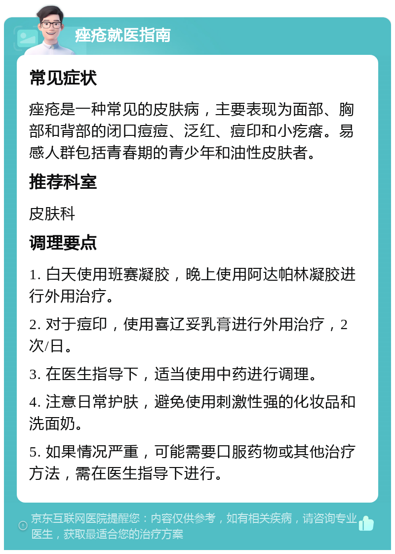 痤疮就医指南 常见症状 痤疮是一种常见的皮肤病，主要表现为面部、胸部和背部的闭口痘痘、泛红、痘印和小疙瘩。易感人群包括青春期的青少年和油性皮肤者。 推荐科室 皮肤科 调理要点 1. 白天使用班赛凝胶，晚上使用阿达帕林凝胶进行外用治疗。 2. 对于痘印，使用喜辽妥乳膏进行外用治疗，2次/日。 3. 在医生指导下，适当使用中药进行调理。 4. 注意日常护肤，避免使用刺激性强的化妆品和洗面奶。 5. 如果情况严重，可能需要口服药物或其他治疗方法，需在医生指导下进行。