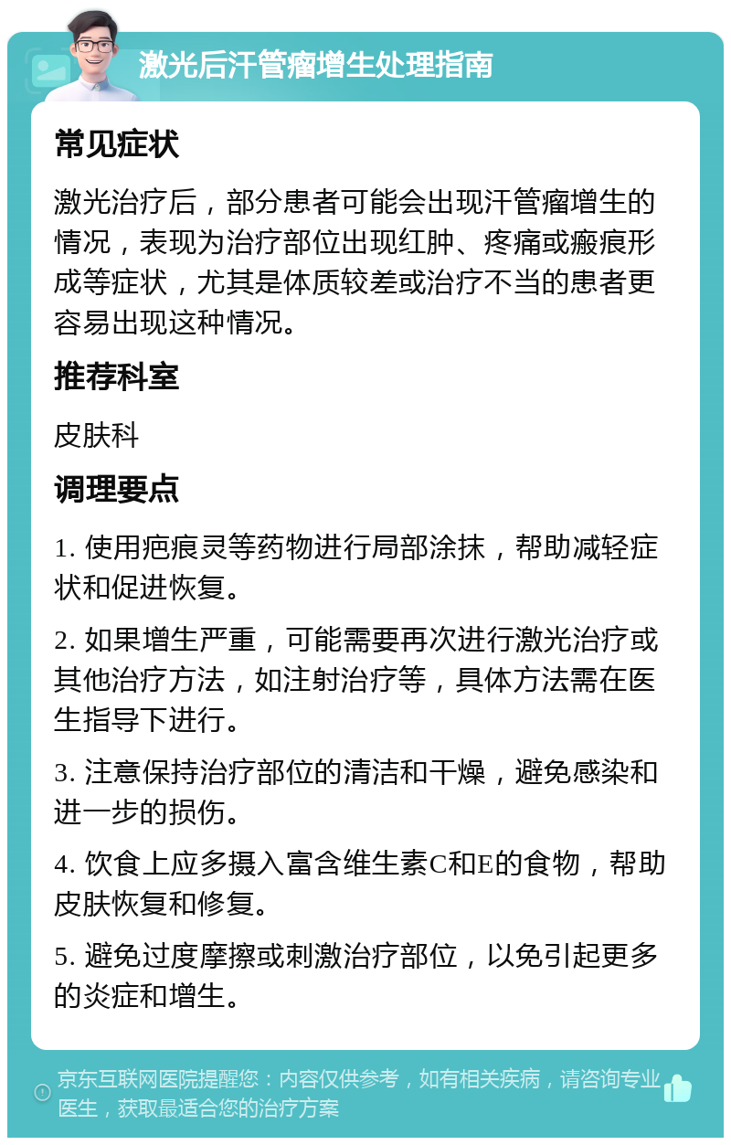 激光后汗管瘤增生处理指南 常见症状 激光治疗后，部分患者可能会出现汗管瘤增生的情况，表现为治疗部位出现红肿、疼痛或瘢痕形成等症状，尤其是体质较差或治疗不当的患者更容易出现这种情况。 推荐科室 皮肤科 调理要点 1. 使用疤痕灵等药物进行局部涂抹，帮助减轻症状和促进恢复。 2. 如果增生严重，可能需要再次进行激光治疗或其他治疗方法，如注射治疗等，具体方法需在医生指导下进行。 3. 注意保持治疗部位的清洁和干燥，避免感染和进一步的损伤。 4. 饮食上应多摄入富含维生素C和E的食物，帮助皮肤恢复和修复。 5. 避免过度摩擦或刺激治疗部位，以免引起更多的炎症和增生。