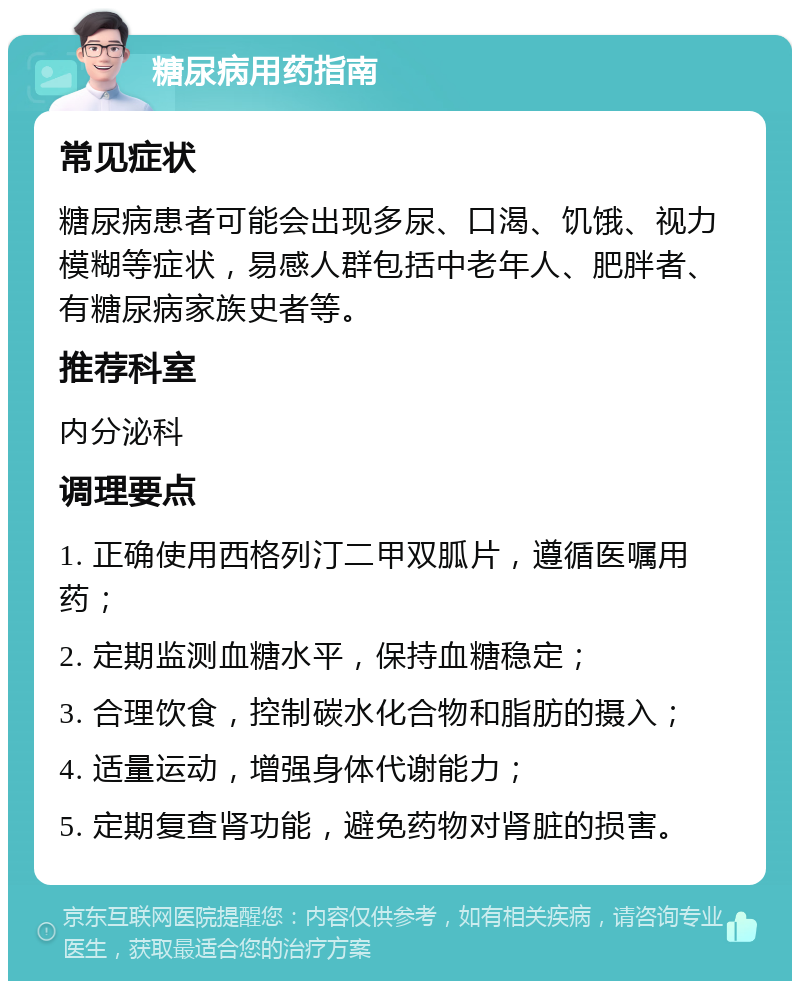 糖尿病用药指南 常见症状 糖尿病患者可能会出现多尿、口渴、饥饿、视力模糊等症状，易感人群包括中老年人、肥胖者、有糖尿病家族史者等。 推荐科室 内分泌科 调理要点 1. 正确使用西格列汀二甲双胍片，遵循医嘱用药； 2. 定期监测血糖水平，保持血糖稳定； 3. 合理饮食，控制碳水化合物和脂肪的摄入； 4. 适量运动，增强身体代谢能力； 5. 定期复查肾功能，避免药物对肾脏的损害。