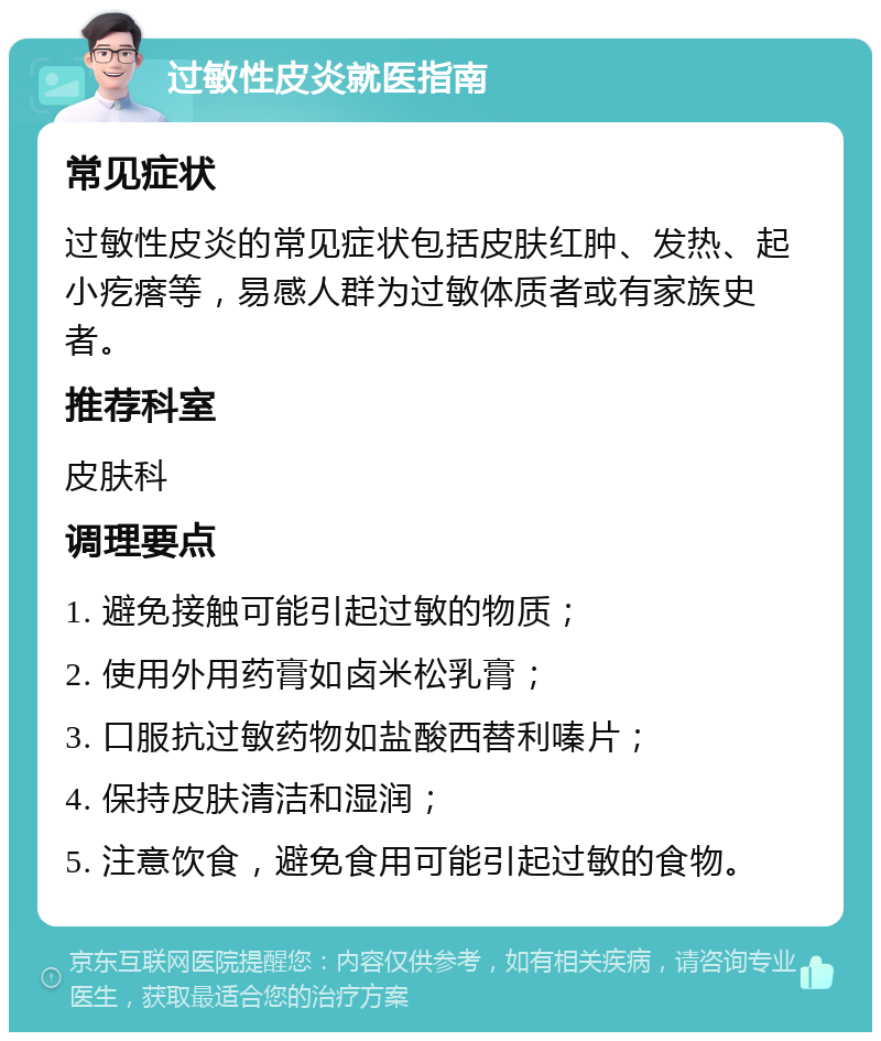 过敏性皮炎就医指南 常见症状 过敏性皮炎的常见症状包括皮肤红肿、发热、起小疙瘩等，易感人群为过敏体质者或有家族史者。 推荐科室 皮肤科 调理要点 1. 避免接触可能引起过敏的物质； 2. 使用外用药膏如卤米松乳膏； 3. 口服抗过敏药物如盐酸西替利嗪片； 4. 保持皮肤清洁和湿润； 5. 注意饮食，避免食用可能引起过敏的食物。