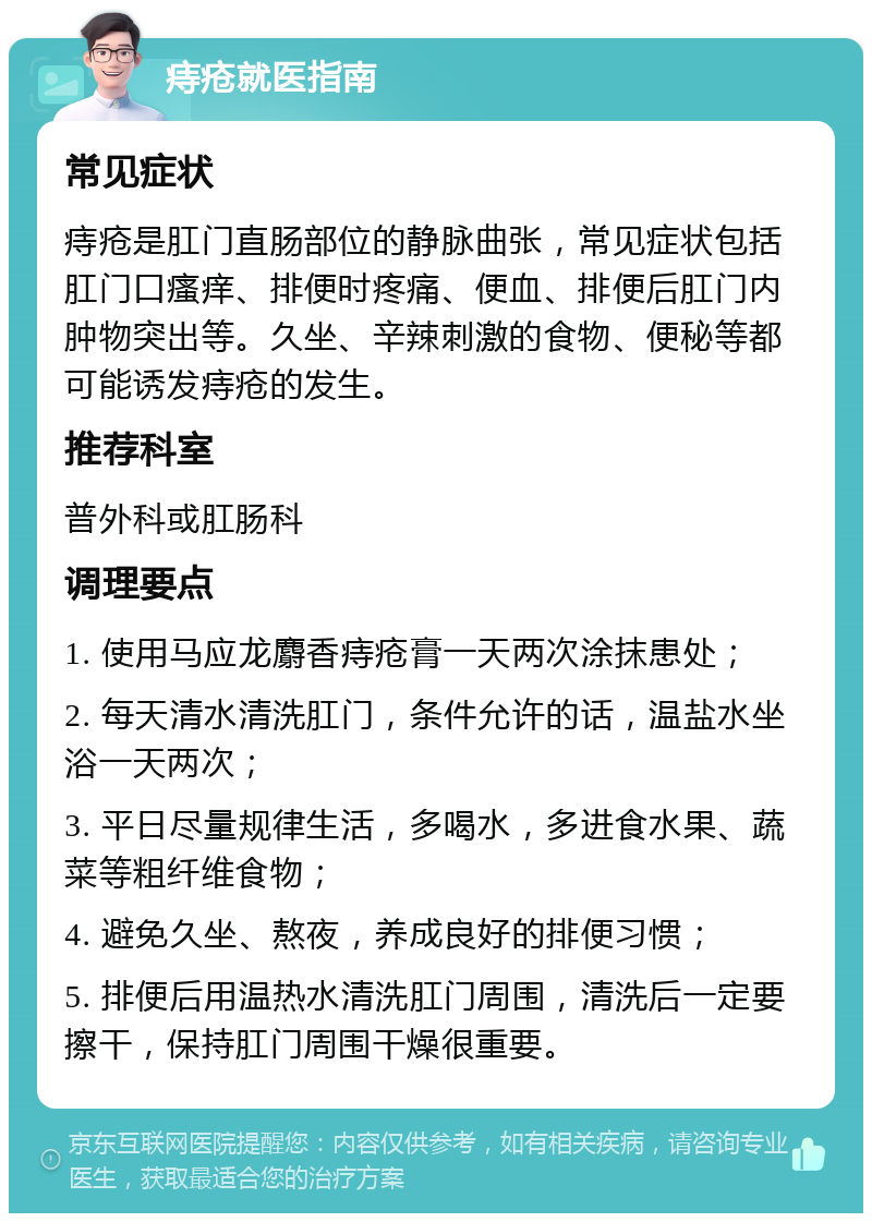 痔疮就医指南 常见症状 痔疮是肛门直肠部位的静脉曲张，常见症状包括肛门口瘙痒、排便时疼痛、便血、排便后肛门内肿物突出等。久坐、辛辣刺激的食物、便秘等都可能诱发痔疮的发生。 推荐科室 普外科或肛肠科 调理要点 1. 使用马应龙麝香痔疮膏一天两次涂抹患处； 2. 每天清水清洗肛门，条件允许的话，温盐水坐浴一天两次； 3. 平日尽量规律生活，多喝水，多进食水果、蔬菜等粗纤维食物； 4. 避免久坐、熬夜，养成良好的排便习惯； 5. 排便后用温热水清洗肛门周围，清洗后一定要擦干，保持肛门周围干燥很重要。