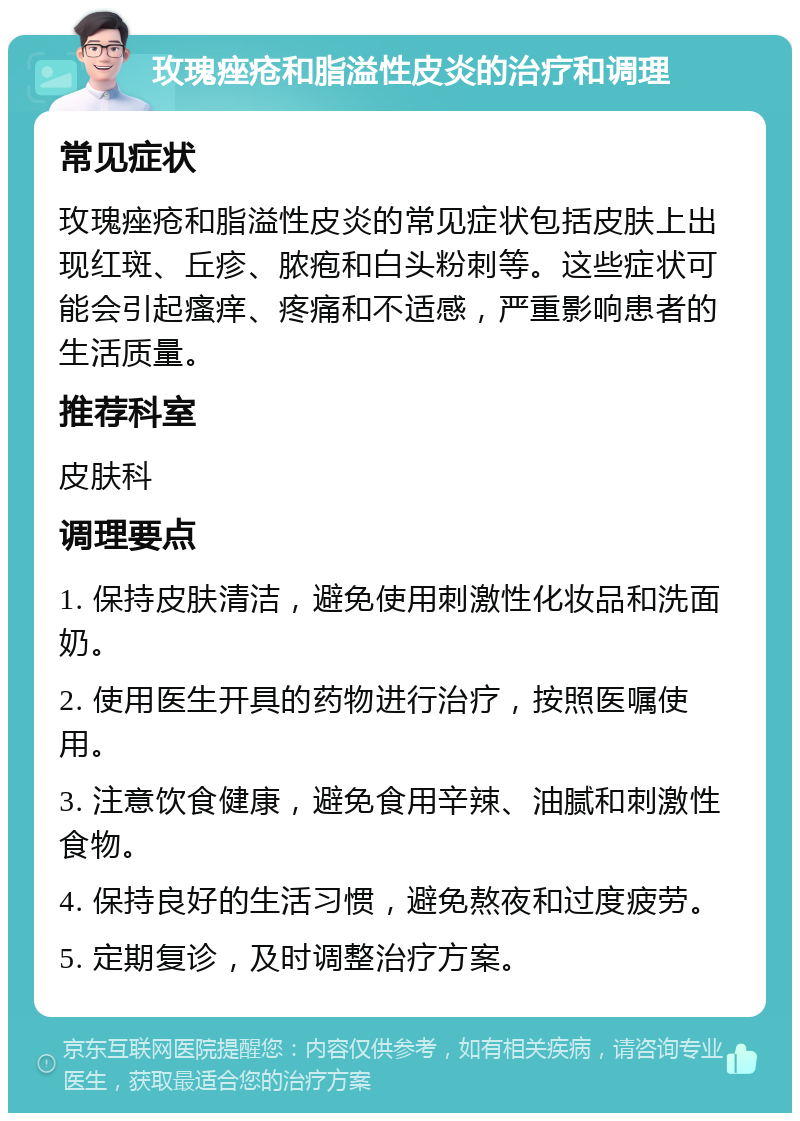 玫瑰痤疮和脂溢性皮炎的治疗和调理 常见症状 玫瑰痤疮和脂溢性皮炎的常见症状包括皮肤上出现红斑、丘疹、脓疱和白头粉刺等。这些症状可能会引起瘙痒、疼痛和不适感，严重影响患者的生活质量。 推荐科室 皮肤科 调理要点 1. 保持皮肤清洁，避免使用刺激性化妆品和洗面奶。 2. 使用医生开具的药物进行治疗，按照医嘱使用。 3. 注意饮食健康，避免食用辛辣、油腻和刺激性食物。 4. 保持良好的生活习惯，避免熬夜和过度疲劳。 5. 定期复诊，及时调整治疗方案。